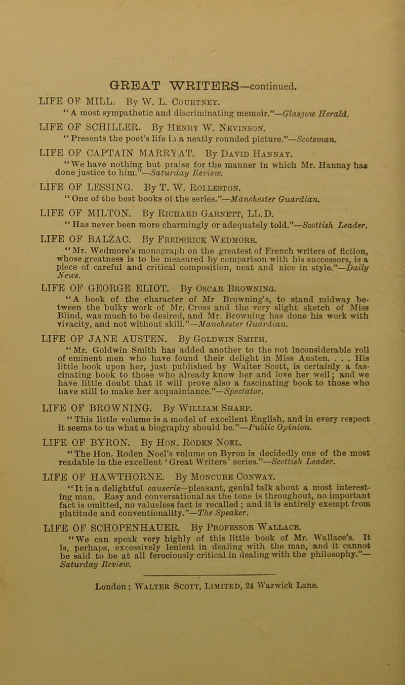LIFE OF MILL. By W. L. Courtney. “ A raost sympathetic and discriininating memoir.”—Glasgow Ilerald. LIFE OF SCHILLER. By Henry W. Nevinson. “ Présents the poet’s life i.i a neatly rounded picture.”—Scotsman. LIFE OF CAPTAIN MARRI? AT. By David Hannay. “We hâve nothing but praise for the manner in which Mr. Hannay has done justice to him.”—Saturclay Review. LIFE OF LESSING. By T. W. Roi.leston. “ One of the best books of the sériés.”—Manchester Guardian. LIFE OF MILTON. By Richard Garnett, LL.D. “ Has never been more charmingly or adequately told.”—Scottish Leader. LIFE OF BALZAC. By Frederick Wedmore. “ Mr. Wedmore’s monograph on the greatest of French writers of fiction, whose greatness is to be measured by comparison with his successors, is a piece of careful and critical composition, neat and nice in style.”—Daily News. LIFE OF GEORGE ELIOT. By Oscar Browning. “A book of the character of Mr Browning’s, to stand midway be- tween the bulky work of Mr. Cross and the very slight sketch of Miss Blind, was much to be desired, and Mr. Browning has done his work with vivacity, and not without skill.”—Manchester Guardian. LIFE OF JANE AUSTEN. By Goldwin Smith. “ Mr. Goldwin Smith has added another to the not inconsiderable roll of eminent men who hâve found their delight in Miss Austen. . . . His little book upon her, just published by Walter Scott, is eertainly a fas- cinating book to those who already know her and love her well ; and we hâve little doubt that it will prove also a fascinating book to those who hâve still to rnake her acquaintance.—Spcctator. LIFE OF BROWNING. By William Sharp. “ This little volume is a model of excellent English, and in every respect it seems to us wliat a biography should be.”—Public Opinion. LIFE OF BYRON. By Hon. Roden Noël. “The Hon. Roden Noel’s volume on Byron is decidedly one of the most readable in the excellent ‘ Great Writers’ sériés.”—Scottish Leader. LIFE OF HAWTHORNE. By Moncure Conway. “ It is a delightful causerie—pleasant, génial talk about a most interest- ing man. Easy and conversational as the tone is throughout, no important fact is omitted, no valueless fact is recalled ; and it is entirely exempt from platitude and conventionality.”—The Speaker. LIFE OF SCHOPENHAUER. By Professor Wallace. “We can speak very highly of this little book of Mr. Wallace's. It is, perhaps, excessively lenient in dealing with the man, and it cannot be said to be at ail ferociously critical in dealing with the philosophy.”— Saturday Review.