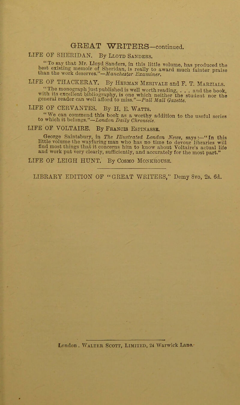 LIFE OF SHERIDAN. By Lloyd Sanders. To say that Mr. Lloyd Sanders, in tins little volume, has produced the best existing memoir of Sheridan, is really to award much fainter praise tlian the work deserves.—Manchester Examiner. LIFE OF THACKERAY. By Herman Merivale and F. T. Marzials. “The monograph justpublishedis well worthreading, . . . and the book, with îts excellent bibliography, is one which neither the student nor the general reader can well afïord to miss.”—P ail Mail Gazette. LIFE OF CERVANTES. By H. E. Watts. “ We can commend this book as a wortby addition to the useful sériés to which it belongs.”—London Daily Chronicle. LIFE OF VOLTAIRE, By Francis Espinasse. George Saintsbury, in The Tllustrated London News, says:—“In this little volume the wayfaring man who has no time to devour libraries will flnd most things that it concerns him to know about Voltaire’s actual life and work put very clearly, sufficiently, and accurately for the most part.” LIFE OF LEIGII HUNT. By Cosmo Monkhouse. LIBRARY EDITION OF “GREAT WRITERS,” Demy 8vo, 2s. 6d.