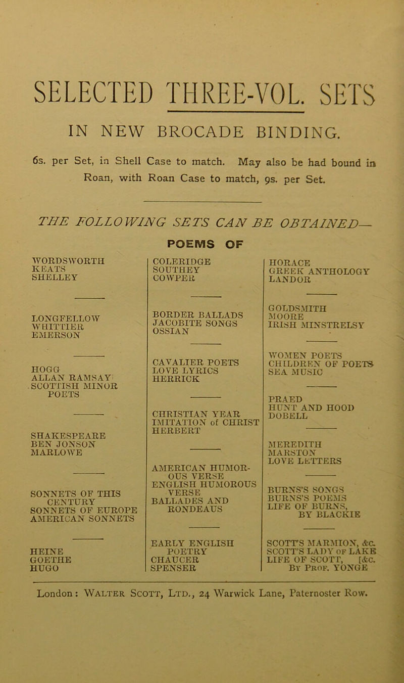 IN NEW BROCADE BINDING. 6s. per Set, in Shell Case to match. May also be had bound in Roan, with Roan Case to match, 9s. per Set. THE FOLLOWING SETS CAN BE O B TA INE D— POEMS OF WORDSWORTH KEATS SHELLEY LONGFELLOW WH PF LT ER EMERSON HOGG ALLAN RAMSAY SCOTTISH MINOR POETS SHAKESPEARE BEN JONSON MARLOWE SONNETS OF THIS CENTURY SONNETS OF EUROPE AMERICAN SONNETS HEINE GOETHE HUGO COLERIDGE SOUTIIEY COWPER BORDER BALLADS JACOBITE SONGS OSSIAN CAVALIER POETS LOVE LYRICS HERRICK CHRISTIAN YEAR IMITATION of CHRIST HERBERT AMERICAN HUMOR- OUS VERSE ENGLISH IIUMOROUS VERSE BALLADES AND RONDEAUS EARL Y ENGLISH POETEY CHAUCER SPENSER HORACE GREEK ANTHOLOGY LANDOR GOLDSMITH MOORE IRISH MINSTRELSY WOMEN POETS CHILDREN OF POETS SE A MDSIC PRAED H UN T AND HOOD DOBELL MEREDITH MARSTON LOVE LETTERS BURNS’S SONGS BURNS’S POEMS LIFE O F BURNS, BY BLACKIE SCOTTS MARMION, &C. SCOTT’S LADY OF LAKE LIFE OF SCOTT, [etc. By Prof. YONGE