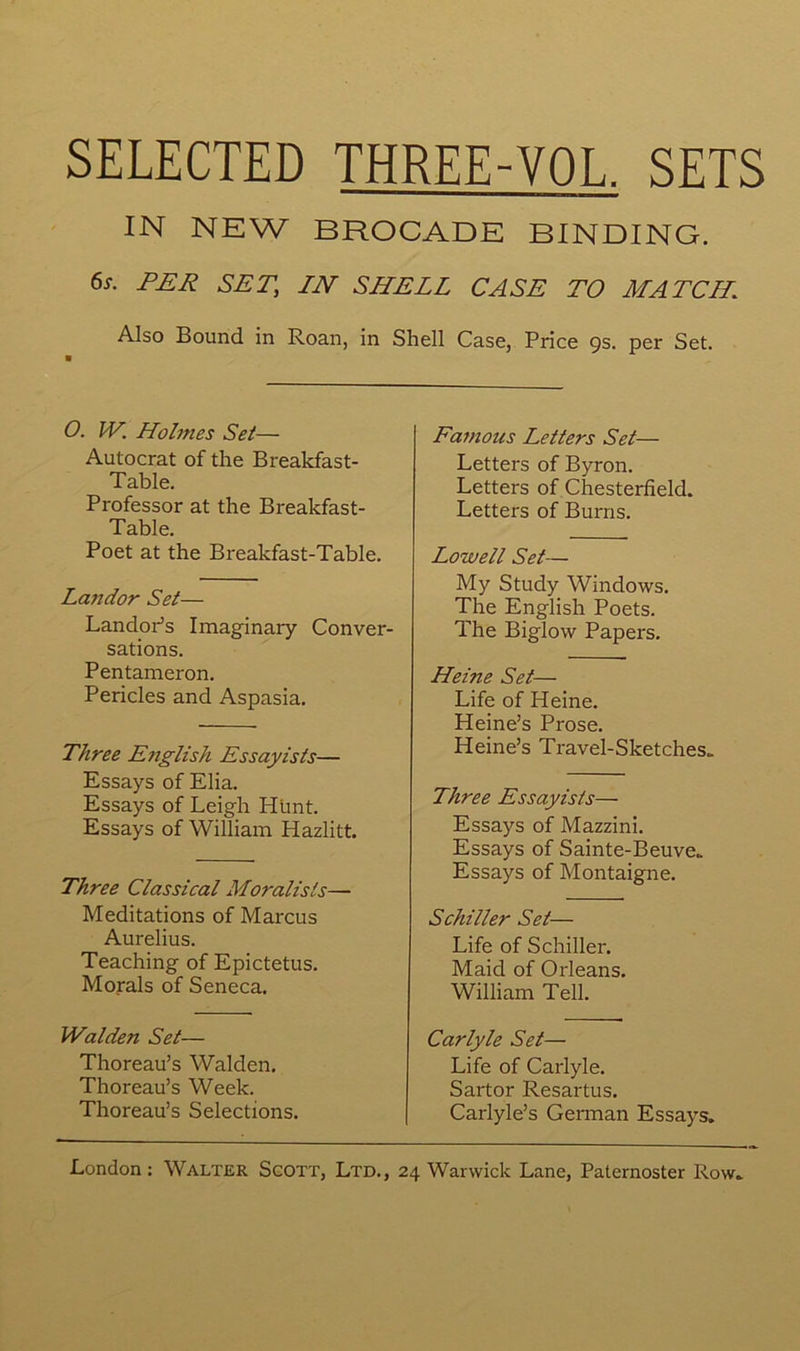 IN NEW BROCADE BINDING. 6x. PER SET, IN SHELL CASE TO MATCH Also Bound in Roan, in Shell Case, Price 9s. per Set. O. W. Holmes Set— Autocrat of the Breakfast- Table. Professor at the Breakfast- Table. Poet at the Breakfast-Table. Landor Set— LandoPs Imaginary Conver- sations. Pentameron. Pericles and Aspasia. Three E?iglish Essayists— Essays of Elia. Essays of Leigh Hünt. Essays of William Hazlitt. Three Classical Moralisls— Méditations of Marcus Aurelius. Teaching of Epictetus. Morals of Seneca. Walden Set— Thoreau’s Walden. Thoreau’s Week. Thoreau’s Sélections. Famous Letters Set— Letters of Byron. Letters of Chesterfield. Letters of Burns. Lowell Set— My Study Windows. The English Poets. The Biglow Papers. Heine Set— Life of Heine. Heine’s Prose. Heine’s Travel-Sketches„ Three Essayists— Essays of Mazzini. Essays of Sainte-Beuve. Essays of Montaigne. Schiller Set— Life of Schiller. Maid of Orléans. William Tell. Carlyle Set— Life of Carlyle. Sartor Resartus. Carlyle’s Gennan Essays.