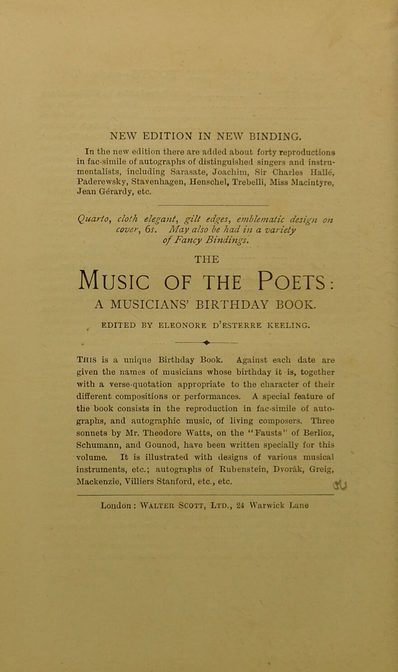NEW EDITION IN NEW BINDING. In the new édition there are added about foi-ty reproductions in fac-similé of autographs of distinguished singer.s and instru- mentalists, including Sarasate, Joachim, Sir Charles Halle, Paderewsky, Stavenhagen, Henschel, Trebelli, Miss Macintyre, Jean Gérardy, etc. Quarto, cloth élégant, gilt edges, emblematic design on cover, 6s. May also be had in a variety of Fancy Bindings. THE MUSIC OF THE POETS: A MUSICIANS’ BIRTHDAY BOOK. EDITED BY ELEONORE ü’ESTERRE KEELING. * This is a unique Birthday Book. Against each date are given the names of musicians whose birthday it is, together with a verse-quotation appropriate to the character of their different compositions or performances. A spécial feature of the book consists in the reproduction in fac-similé of auto- graphe, and autographic music, of living composers. Three sonnets by Mr. Théodore Watts, on the “Fausts” of Berlioz, Schumann, and Gounod, hâve been written specially for this volume. It is illustrated with designs of various musical instruments, etc.; autographs of Rubenstein, Dvorak, Greig, Mackenzie, Yilliers Stanford, etc., etc.