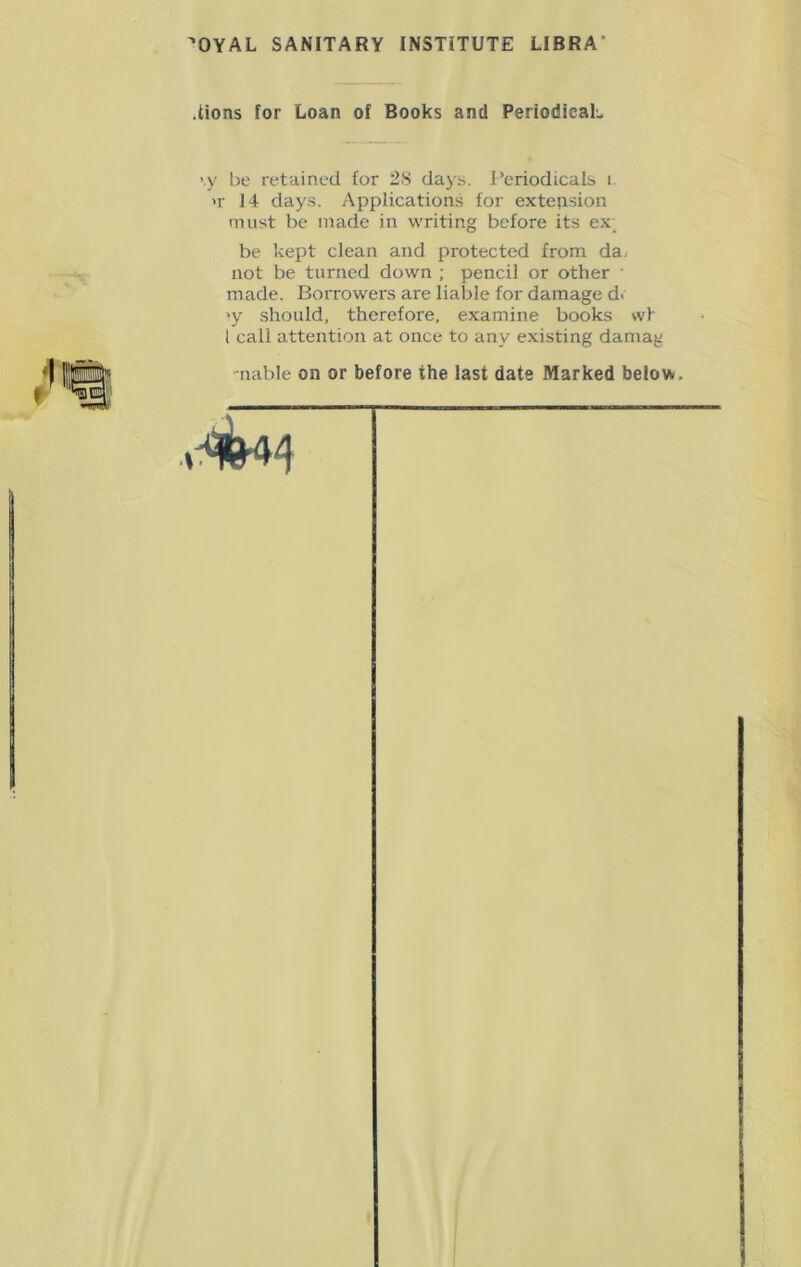 OYAL SANITARY INSTITUTE LIBRA .lions for Loan of Books and PeriodicaL vy be retained for 28 days. Periodicals i >r 14 days. Applications for extension must be made in writing before its ex; be kept clean and protected from da. not be turned down ; pencil or other • made. Borrowers are liable for damage d< >y should, therefore, examine books wt 1 call attention at once to any existing damag -nable on or before the last date Marked below.