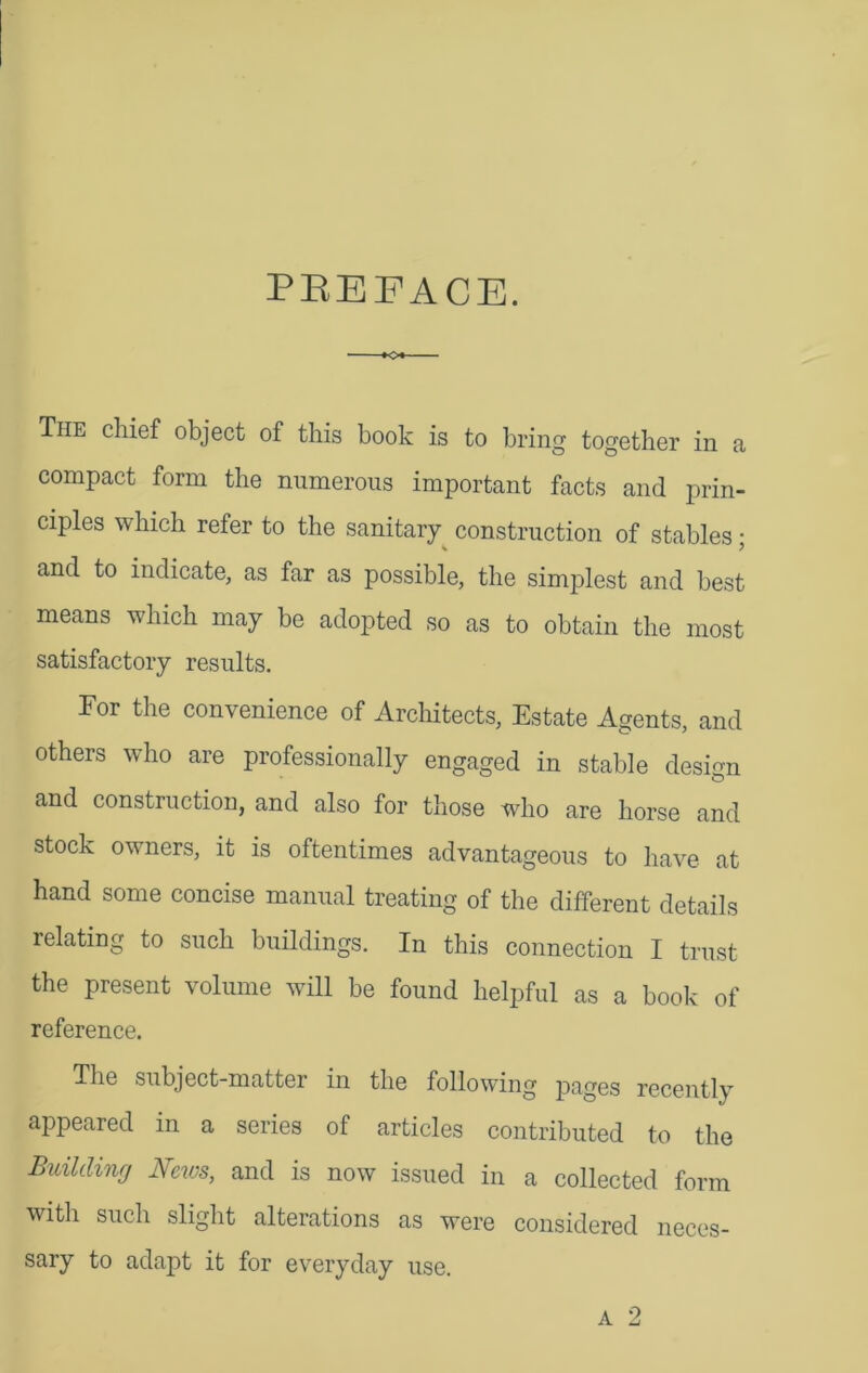 PREFACE. The chief object of this book is to bring together in a compact form the numerous important facts and prin- ciples which refer to the sanitary construction of stables • and to indicate, as far as possible, the simplest and best means which may be adopted so as to obtain the most satisfactory results. For the convenience of Architects, Estate Agents, and others who are professionally engaged in stable design and construction, and also for those who are horse and stock owners, it is oftentimes advantageous to have at hand some concise manual treating of the different details relating to such buildings. In this connection I trust the present volume will be found helpful as a book of reference. The subject-matter in the following pages recently appeared in a series of articles contributed to the Building News, and is now issued in a collected form with such slight alterations as were considered neces- sary to adapt it for everyday use.