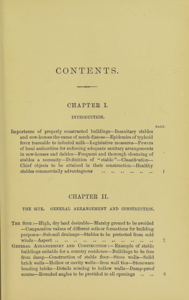 CONTENTS. CHAPTER I. INTRODUCTION. Importance of properly constructed buildings—Insanitary stables and cow-houses the cause of much disease—Epidemics of typhoid fever traceable to infected milk—Legislative measures—Powers of local authorities for enforcing adequate sanitary arrangements in cow-houses and dairies—Frequent and thorough cleansing of stables a necessity—Definition of “ stable ”—Classification— Chief objects to be attained in their construction—Healthy stables commercially advantageous CHAPTER II. THE SITE. GENERAL ARRANGEMENT AND CONSTRUCTION. The Site :—High, dry land desirable—Marshy ground to be avoided —Comparative values of ditferent soils or formations for building purposes—Sub-soil drainage—Stables to be protected from cold winds—Aspect General Arrangement and Construction :— Example of stable buildings suitable for a country residence—Buildings to be free from damp—Construction of stable floor—Stone walls—Solid brick walls—Hollow or cavity walls—Iron wall ties—Stoneware bonding bricks—Details relating to hollow walls—Damp-proof course—Bounded angles to be provided to all openings