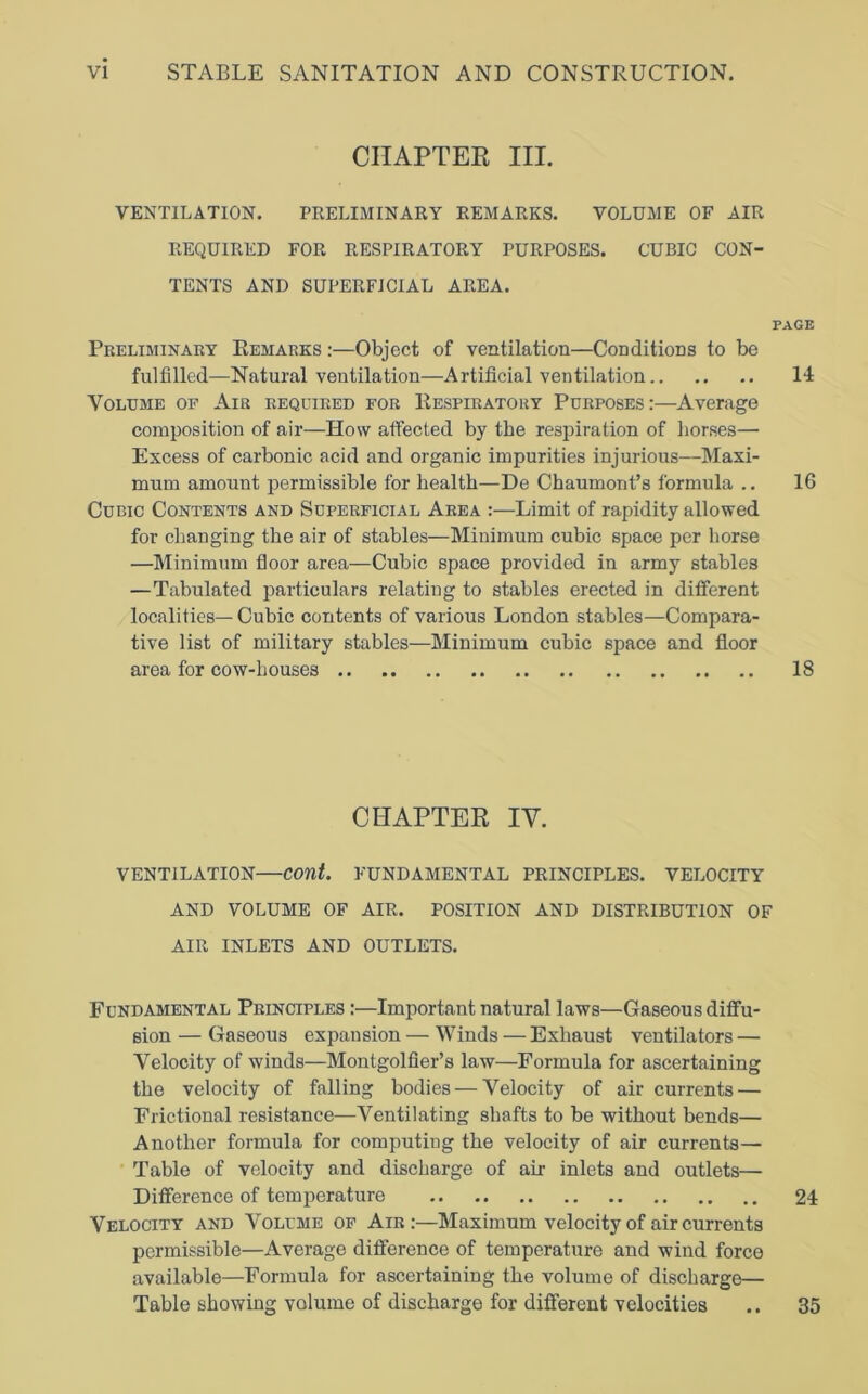 CHAPTER III. VENTILATION. PRELIMINARY REMARKS. VOLUME OF AIR REQUIRED FOR RESPIRATORY PURPOSES. CUBIC CON- TENTS AND SUPERFICIAL AREA. Preliminary Remarks :—Object of ventilation—Conditions to be fulfilled—Natural ventilation—Artificial ventilation Volume of Air required for Respiratory Purposes:—Average composition of air—How affected by the respiration of horses— Excess of carbonic acid and organic impurities injurious—Maxi- mum amount permissible for health—De Chaumont’s formula .. Cubic Contents and Superficial Area Limit of rapidity allowed for changing the air of stables—Minimum cubic space per horse —Minimum floor area—Cubic space provided in army stables —Tabulated particulars relating to stables erected in different localities— Cubic contents of various London stables—Compara- tive list of military stables—Minimum cubic space and floor area for cow-houses CHAPTER IV. VENTILATION—cont. FUNDAMENTAL PRINCIPLES. VELOCITY AND VOLUME OF AIR. POSITION AND DISTRIBUTION OF AIR INLETS AND OUTLETS. Fundamental Principles :—Important natural laws—Gaseous diffu- sion — Gaseous expansion — Winds — Exhaust ventilators — Velocity of winds—Montgolfier’s law—Formula for ascertaining the velocity of falling bodies — Velocity of air currents — Frictional resistance—Ventilating shafts to be without bends— Another formula for computing the velocity of air currents— Table of velocity and discharge of air inlets and outlets— Difference of temperature Velocity and Volume of Air:—Maximum velocity of air currents permissible—Average difference of temperature and wind force available—Formula for ascertaining the volume of discharge— Table showing volume of discharge for different velocities