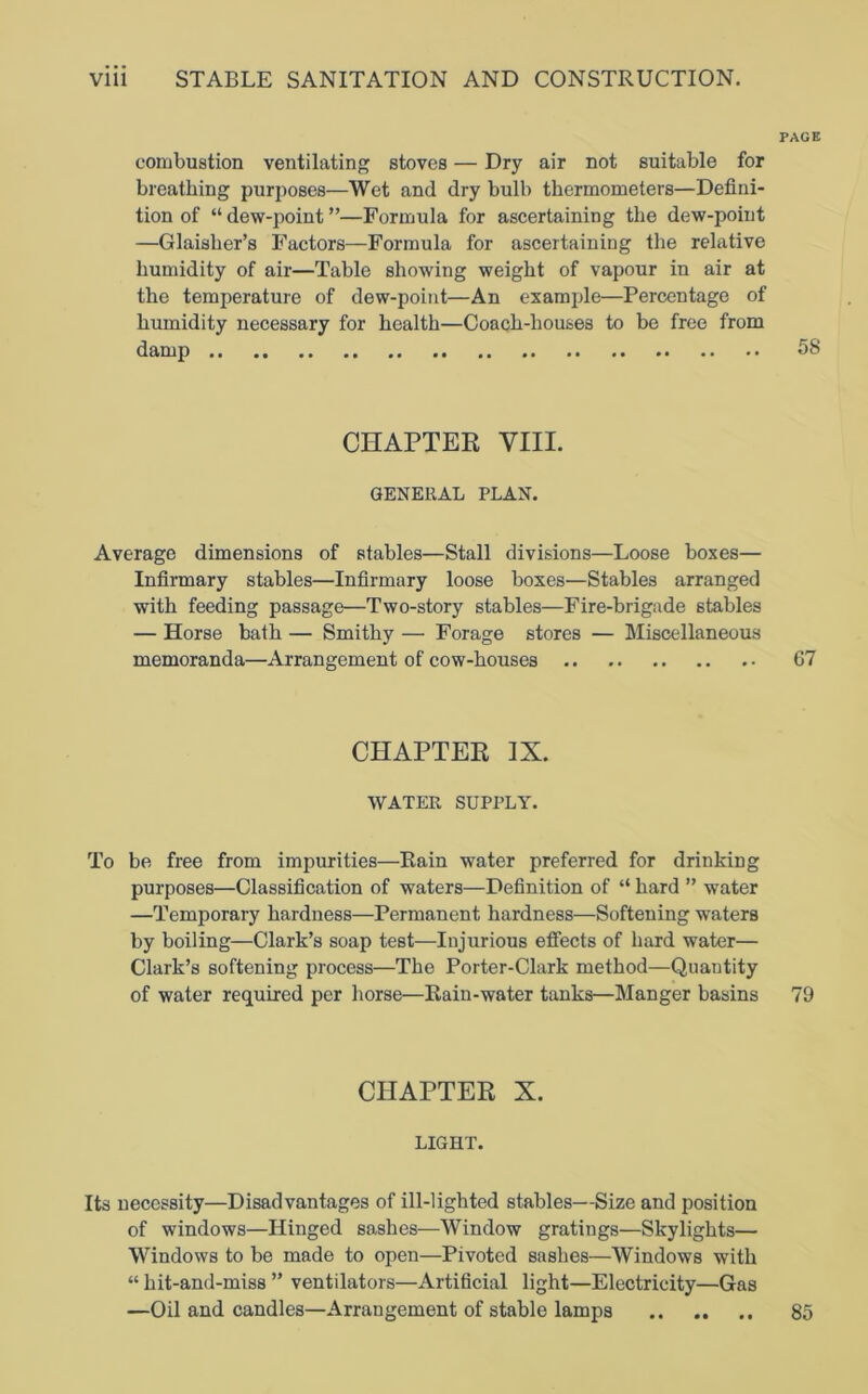 PAGE combustion ventilating stoves — Dry air not suitable for breathing purposes—Wet and dry bulb thermometers—Defini- tion of “ dew-point ”—Formula for ascertaining the dew-point —Glaisher’s Factors—Formula for ascertaining the relative humidity of air—Table showing weight of vapour in air at the temperature of dew-point—An example—Percentage of humidity necessary for health—Coach-houses to be free from damp 58 CHAPTER VIII. GENERAL PLAN. Average dimensions of stables—Stall divisions—Loose boxes— Infirmary stables—Infirmary loose boxes—Stables arranged with feeding passage—Two-story stables—Fire-brigade stables — Horse bath — Smithy — Forage stores — Miscellaneous memoranda—Arrangement of cow-houses 67 CHAPTER IX. WATER SUPPLY. To be free from impurities—Rain water preferred for drinking purposes—Classification of waters—Definition of “ hard ” water —Temporary hardness—Permanent hardness—Softening waters by boiling—Clark’s soap test—Injurious effects of hard water— Clark’s softening process—The Porter-Clark method—Quantity of water required per horse—Rain-water tanks—Manger basins 79 CHAPTER X. LIGHT. Its necessity—Disadvantages of ill-lighted stables—Size and position of windows—Hinged sashes—Window gratings—Skylights— Windows to be made to open—Pivoted sashes—Windows with “ hit-and-miss ” ventilators—Artificial light—Electricity—Gas —Oil and candles—Arrangement of stable lamps 85