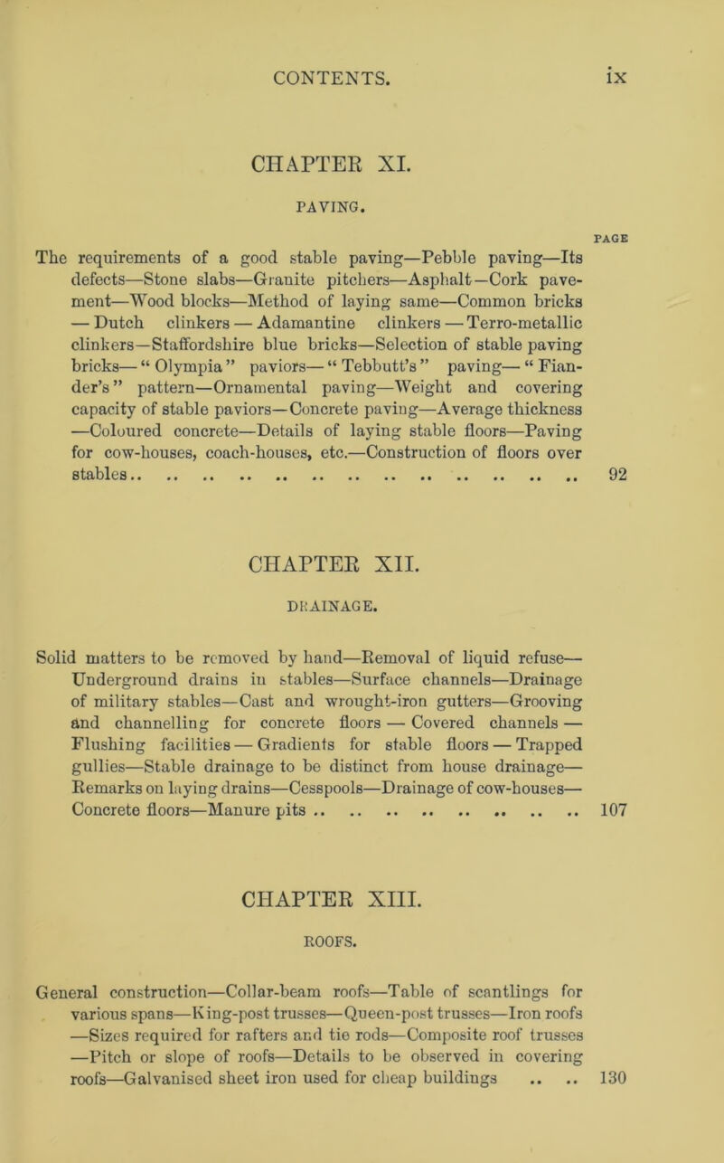 CHAPTER XI. PAVING. PAGE The requirements of a good stable paying—Pebble paving—Its defects—Stone slabs—Granite pitchers—Asphalt—Cork pave- ment—Wood blocks—Method of laying same—Common bricks — Dutch clinkers — Adamantine clinkers — Terro-metallic clinkers—Staffordshire blue bricks—Selection of stable paving bricks— “ Olympia ” paviors— “ Tebbutt’s ” paving— “ Fian- der’s” pattern—Ornamental paving—Weight and covering capacity of stable paviors—Concrete paving—Average thickness —Coloured concrete—Details of laying stable floors—Paving for cow-houses, coach-houses, etc.—Construction of floors over stables 92 CHAPTER XII. DRAINAGE. Solid matters to be removed by hand—Removal of liquid refuse— Underground drains in stables—Surface channels—Drainage of military stables—Cast and wrought-iron gutters—Grooving and channelling for concrete floors — Covered channels — Flushing facilities — Gradients for stable floors — Trapped gullies—Stable drainage to be distinct from house drainage— Remarks on laying drains—Cesspools—Drainage of cow-houses— Concrete floors—Manure pits 107 CHAPTER XIII. ROOFS. General construction—Collar-beam roofs—Table of scantlings for various spans—King-post trusses—Queen-post trusses—Iron roofs —Sizes required for rafters and tie rods—Composite roof trusses —Pitch or slope of roofs—Details to be observed in covering roofs—Galvanised sheet iron used for cheap buildings .. .. 130