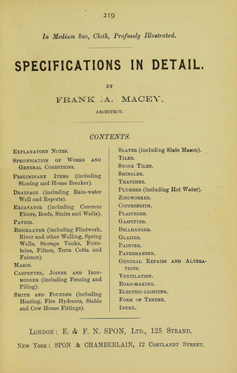 In Medium 8vo, Cloth, Profusely Illustrated. SPECIFICATIONS IN DETAIL. BY FRANK .A. MACEY, ARCHITECT. CONTENTS. Explanatory Notes. Specification of Works and General Conditions. Preliminary Items (including Shoring and House Breaker). Drainage (including Rain-water Well and Reports). Excavator (including Concrete Floors, Roofs, Stairs and Walls). Pavior. Bricklayer (including Flintwork, River and other Walling, Spring Wells, Storage Tanks, Foun- tains, Filters, Terra Cotta and Faience). Mason. Carpenter, Joiner and Iron- monger (including Fencing and Piling). Smith and Founder (including Heating, Fire Hydrants, Stable and Cow House Fittings). Slater (including Slate Mason). Tiler. Stone Tiler. Shingler. Thatcher. Plumber (including Hot Water). Zincworker. Coppersmith. Plasterer. Gasfitter. Bellhanger. Glazier. Painter. Paperhanger. General Repairs and Altera- tions. Ventilation. Road-making. Electric-lighting. Form of Tender. Index. London: E. & F. N. SPON, Ltd., 125 Strand.
