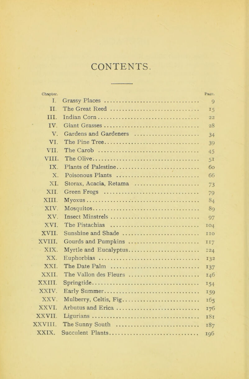 CONTENTS. Chapter. Pai(e. I. Grassy Places 9 II. The Great Reed 15 III. Indian Corn 22 IV. Giant Grasses 28 V. Gardens and Gardeners 34 VI. The Pine Tree 39 VII. The Carob 45 VIII. The Olive 51 IX. Plants of Palestine 60 X. Poisonous Plants 66 XI. Storax, Acacia, Retama 73 XII. Green Frogs 79 XIII. Myoxus 84 XIV. Mosquitos 89 XV. Insect Minstrels 97 XVI. The Pistachias 104 XVII. Sunshine and Shade no XVIII. Gourds and Pumpkins 117 XIX. Myrtle and Eucalyptus 124 XX. Euphorbias 132 XXL The Date Palm 137 XXII. The Vallon des Fleurs 146 XXIII. Springtide 154 XXIV. Early Summer 159 XXV. Mulberry, Celtis, Fig 165 XXVI. Arbutus and Erica 176 XXVII. Ligurians i8r XXVIII. The Sunny South 187 XXIX. Succulent Plants 196