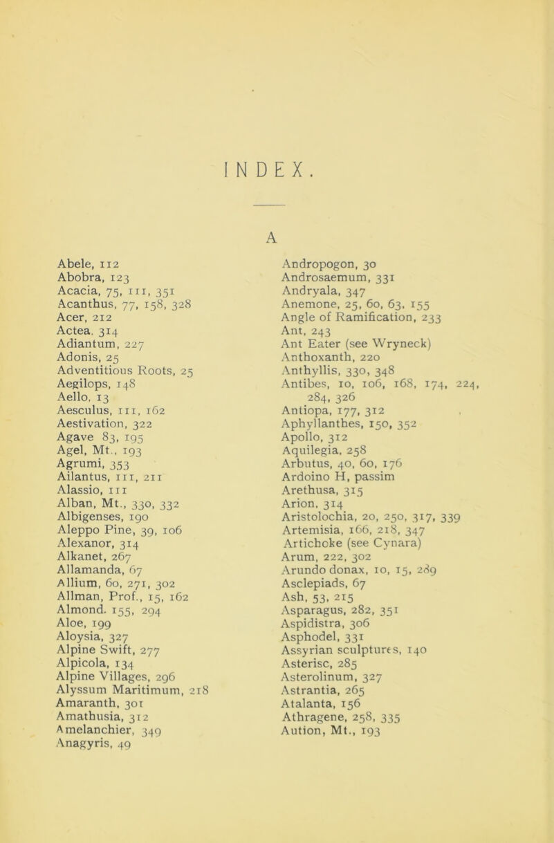 INDEX. A Abele, 112 Abobra, 123 Acacia, 75. iii, 351 Acanthus, 77, 158, 328 Acer, 212 Actea. 314 Adiantum, 227 Adonis, 25 Adventitious Roots, 25 Aegilops, 148 Aello, 13 Aesculus, in, 162 Aestivation, 322 Agave 83, 195 Agel, Mt., 193 Agrumi, 353 Ailantus, in, 211 Alassio, in Alban, Mt., 330, 332 Albigenses, 190 Aleppo Pine, 39, 106 Alexanor, 314 Alkanet, 267 Allamanda, 67 Allium, 60, 271, 302 Allman, Prof., 15, 162 Almond. 155, 294 Aloe, 199 Aloysia, 327 Alpine Swift, 277 Alpicola, 134 Alpine Villages, 296 Alyssum Maritimum, 218 Amaranth, 301 Amathusia, 312 Amelanchier, 349 Anagyris, 49 Andropogon, 30 Androsaemum, 331 Andryala, 347 Anemone, 25, 60, 63, 155 Angle of Ramification, 233 Ant, 243 Ant Eater (see Wryneck) Anthoxanth, 220 .Anthyllis, 330, 348 Antibes, 10, 106, 168, 174, 224, 284, 326 Antiopa, 177, 312 Aphyllanthes, 150, 352 Apollo, 312 Aquilegia, 258 Arbutus, 40, 60, 176 Ardoino H, passim Arethusa, 315 Arion. 314 Aristolochia, 20, 250, 317, 339 Artemisia, 1C6, 218, 347 Artichoke (see Cynara) Arum, 222, 302 Arundo donax, 10, 15, 289 Asclepiads, 67 Ash, 53,215 Asparagus, 282, 351 Aspidistra, 306 Asphodel, 331 Assyrian sculptures, 140 Asterisc, 285 Asterolinum, 327 Astrantia, 265 Atalanta, 156 Athragene, 258, 335 Aution, Mt., 193