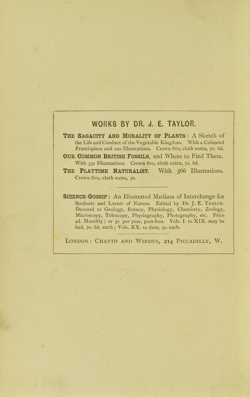WORKS BY DR. J. E. TAYLOR. The Sagacity and Morality of Plants : A Sketch of the Life and Conduct of the Vegetable Kingdom. With a Coloured Frontispiece and loo Illustrations. Crown 8vo, cloth extra, 7s. 6d. OUR COMMON BRITISH FOSSILS, and Where to Find Them. With 331 Illustrations. Crown 8vo, cloth extra, 7s. 6d. The Playtime naturalist. With 366 Illustrations. Crown 8vo, cloth extra, 5s. Science-Gossip : An Illustrated Medium of Interchange for Students and Lovers of Nature. Edited by Dr. J. E. Taylor. Devoted to Geology', Botany, Physiology, Chemistry, Zoologj-, Microscopy, Telescopy, Physiographj^, Photography, etc. Price 4d. Monthly ; or 5s. per year, post-free. Vols. 1. to XIX. may be had, 7s. 6d. each ; Vols. XX. to date, 5s. each. London : Chatto and Windus, 214 Piccadilly, W.