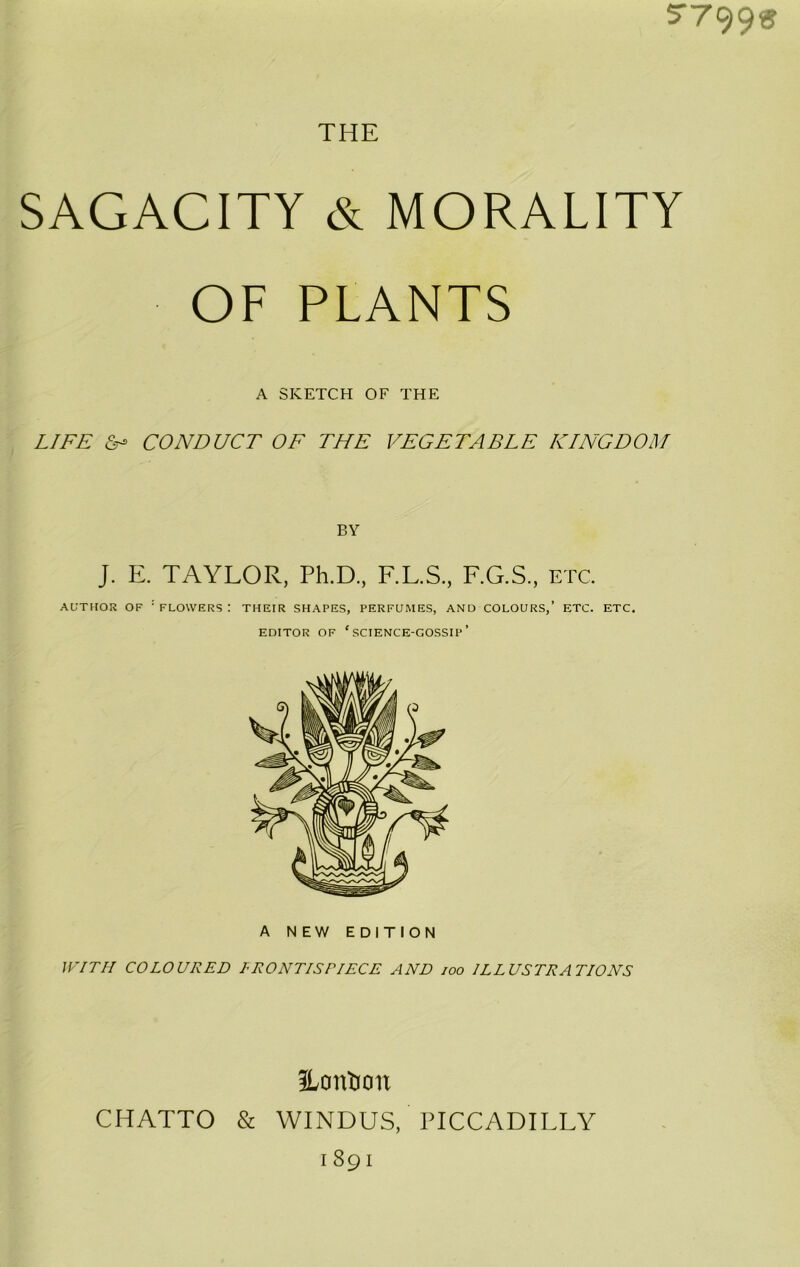 5‘799^? THE SAGACITY & MORALITY OF PLANTS A SKETCH OF THE LIFE CONDUCT OF THE VEGETABLE KINGDOM BY J. E. TAYLOR, Ph.D, F.L.S, F.G.S, etc. AUTHOR OF 'flowers: their shapes, perfumes, and colours,’ etc. etc. EDITOR OF ‘science-gossip’ A NEW EDITION WITH COLOURED LRONTISPIECE AND joo ILLUSTRATIONS iLonton CHATTO & WINDUS, PICCADILLY