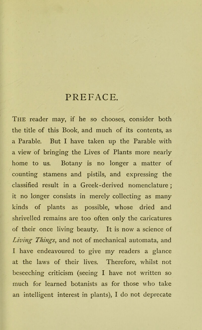 PREFACE. The reader may, if he so chooses, consider both the title of this Book, and much of its contents, as a Parable. But I have taken up the Parable with a view of bringing the Lives of Plants more nearly home to us. Botany is no longer a matter of counting stamens and pistils, and expressing the classified result in a Greek-derived nomenclature; it no longer consists in merely collecting as many kinds of plants as possible, whose dried and shrivelled remains are too often only the caricatures of their once living beauty. It is now a science of Living Things^ and not of mechanical automata, and I have endeavoured to give my readers a glance at the laws of their lives. Therefore, whilst not beseeching criticism (seeing I have not written so much for learned botanists as for those who take an intelligent interest in plants), I do not deprecate