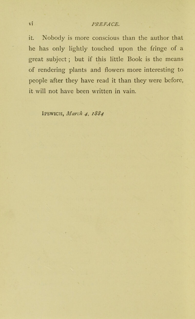 it. Nobody is more conscious than the author that he has only lightly touched upon the fringe of a great subject ; but if this little Book is the means of rendering plants and flowers more interesting to people after they have read it than they were before, it will not have been written in vain. Irswicii, March 4, 1884