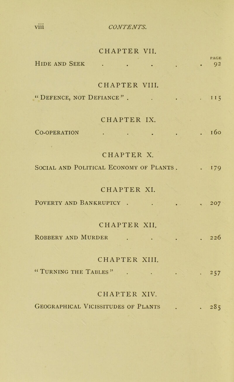 Hide and Seek CHAPTER VII. PAGE . Q2 • • • , • 7 CHAPTER VIII. “ Defence, NOT Defiance ” . . . ■ 115 Co-operation CHAPTER IX. 160 CHAPTER X. Social and Political Economy of Plants . • i/9 CHAPTER XI. Poverty and Bankruptcy .... 207 CHAPTER XII. Robbery and Murder . . . .226 CHAPTER XIII. “ Turning THE Tables ” .... 257 CHAPTER XIV. Geographical Vicissitudes of Plants . 285