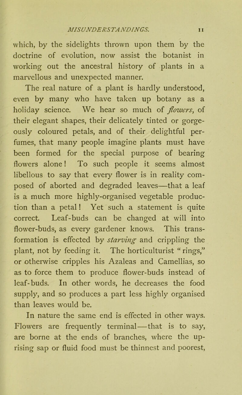 which, by the sidelights thrown upon them by the doctrine of evolution, now assist the botanist in working out the ancestral history of plants in a marvellous and unexpected manner. The real nature of a plant is hardly understood, even by many who have taken up botany as a holiday science. We hear so much of flowers^ of their elegant shapes, their delicately tinted or gorge- ously coloured petals, and of their delightful per- fumes, that many people imagine plants must have been formed for the special purpose of bearing flowers alone! To such people it seems almost libellous to say that every flower is in reality com- posed of aborted and degraded leaves—that a leaf is a much more highly-organised vegetable produc- tion than a petal! Yet such a statement is quite correct. Leaf-buds can be changed at will into flower-buds, as every gardener knows. This trans- formation is effected by starving and crippling the plant, not by feeding it. The horticulturist “ rings,” or otherwise cripples his Azaleas and Camellias, so as to force them to produce flower-buds instead of leaf-buds. In other words, he decreases the food supply, and so produces a part less highly organised than leaves would be. In nature the same end is effected in other ways. Flowers are frequently terminal—that is to say, are borne at the ends of branches, where the up- rising sap or fluid food must be thinnest and poorest.