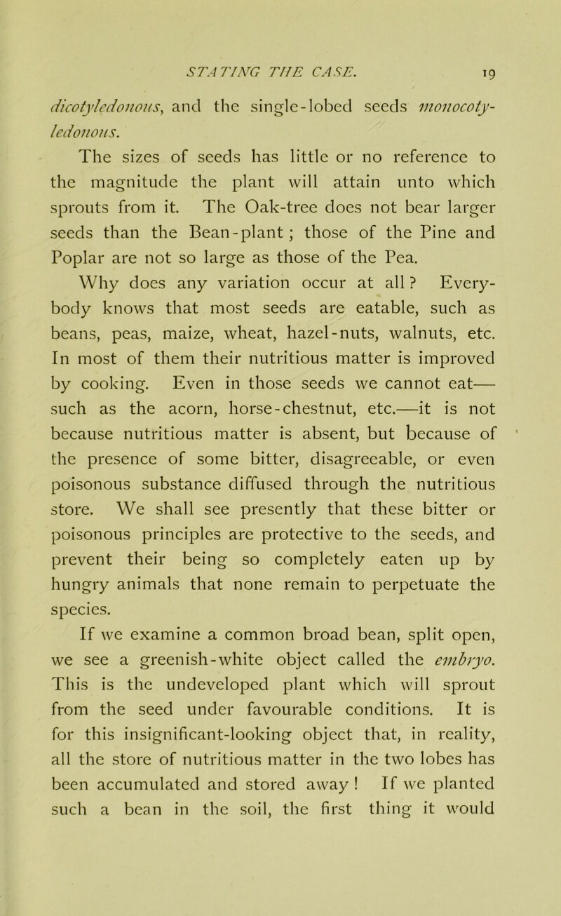 dicotyledonous^ and the single-lobed seeds monocoty- /edonous. The sizes of seeds has little or no reference to the magnitude the plant will attain unto which sprouts from it. The Oak-tree does not bear larger seeds than the Bean-plant; those of the Pine and Poplar are not so large as those of the Pea. Why does any variation occur at all ? Every- body knows that most seeds are eatable, such as beans, peas, maize, wheat, hazel-nuts, walnuts, etc. In most of them their nutritious matter is improved by cooking. Even in those seeds we cannot eat— such as the acorn, horse-chestnut, etc.—it is not because nutritious matter is absent, but because of the presence of some bitter, disagreeable, or even poisonous substance diffused through the nutritious store. We shall see presently that these bitter or poisonous principles are protective to the seeds, and prevent their being so completely eaten up by hungry animals that none remain to perpetuate the species. If we examine a common broad bean, split open, we see a greenish-white object called the embryo. This is the undeveloped plant which will sprout from the seed under favourable conditions. It is for this insignificant-looking object that, in reality, all the store of nutritious matter in the two lobes has been accumulated and stored away ! If we planted such a bean in the soil, the first thing it would