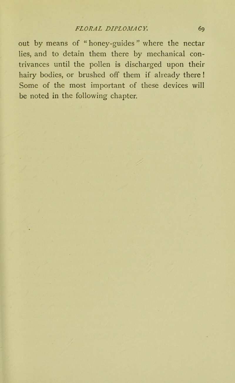 out by means of “ honey-guides ” where the nectar lies, and to detain them there by mechanical con- trivances until the pollen is discharged upon their hairy bodies, or brushed off them if already there ! Some of the most important of these devices will be noted in the following chapter.