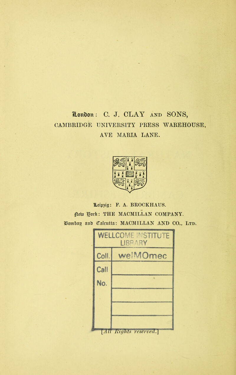 iLonHou: C. J. CLAY and SONS, CAMBEIDGE UNIVEESITY PEESS WAEEHOUSE, AYE MAEIA LANE. Eetpjtg: F. A. BROCKHAUS. lorfe: THE MACMILLAN COMPANY. Bambaia anti (Calcutta: MACMILLAN AND CO., Ltd. WELLCOME i^'STITUTE LIBP'RY Coll. weiMOmec Call No. lAll liignts reserved.]