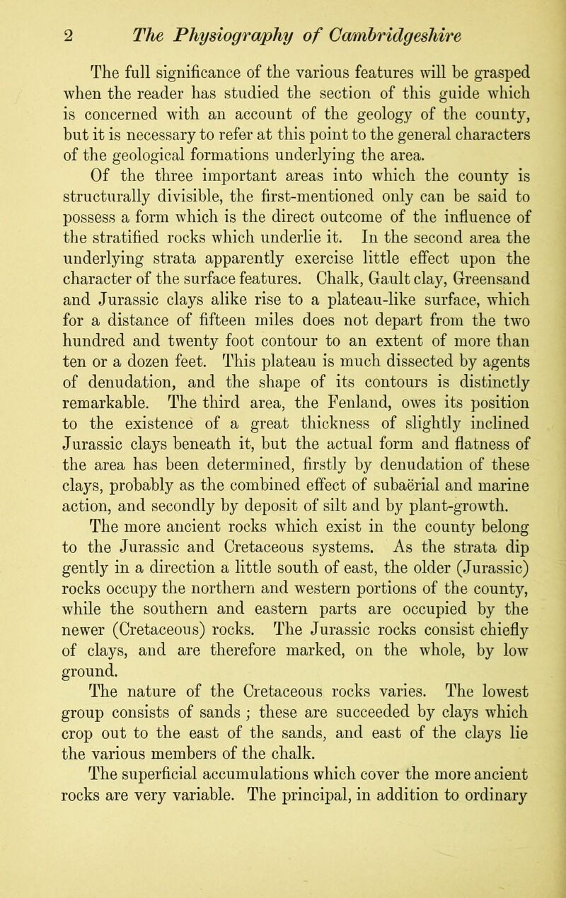 The full significance of the various features will be grasped when the reader has studied the section of this guide which is concerned with an account of the geology of the county, but it is necessary to refer at this point to the general characters of the geological formations underlying the area. Of the three important areas into which the county is structurally divisible, the first-mentioned only can be said to possess a form which is the direct outcome of the influence of the stratified rocks which underlie it. In the second area the underlying strata apparently exercise little effect upon the character of the surface features. Chalk, Gault clay. Greensand and Jurassic clays alike rise to a plateau-like surface, which for a distance of fifteen miles does not depart from the two hundred and twenty foot contour to an extent of more than ten or a dozen feet. This plateau is much dissected by agents of denudation, and the shape of its contours is distinctly remarkable. The third area, the Fenland, owes its position to the existence of a great thickness of slightly inclined Jurassic clays beneath it, but the actual form and flatness of the area has been determined, firstly by denudation of these clays, probably as the combined effect of subaerial and marine action, and secondly by deposit of silt and by plant-growth. The more ancient rocks which exist in the county belong to the Jurassic and Cretaceous systems. As the strata dip gently in a direction a little south of east, the older (Jurassic) rocks occupy the northern and western portions of the county, while the southern and eastern parts are occupied by the newer (Cretaceous) rocks. The Jurassic rocks consist chiefly of clays, and are therefore marked, on the whole, by low ground. The nature of the Cretaceous rocks varies. The lowest group consists of sands ; these are succeeded by clays which crop out to the east of the sands, and east of the clays lie the various members of the chalk. The superficial accumulations which cover the more ancient rocks are very variable. The principal, in addition to ordinary