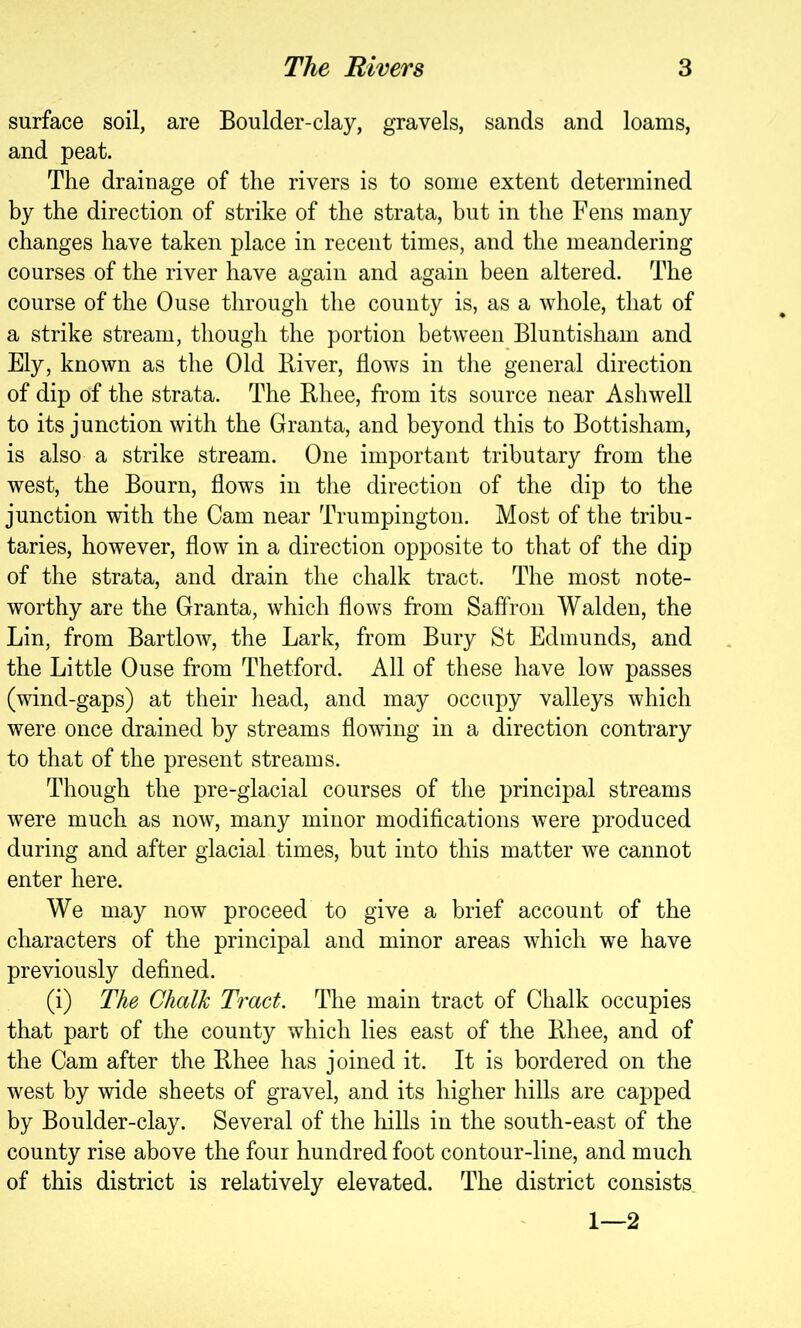 surface soil, are Boulder-clay, gravels, sands and loams, and peat. The drainage of the rivers is to some extent determined by the direction of strike of the strata, hut in the Fens many changes have taken place in recent times, and the meandering courses of the river have again and again been altered. The course of the Ouse through the county is, as a whole, that of a strike stream, though the portion between Bluntisham and Ely, known as the Old Biver, flows in the general direction of dip of the strata. The Bhee, from its source near Ashwell to its junction with the Granta, and beyond this to Bottisham, is also a strike stream. One important tributary from the west, the Bourn, flows in the direction of the dip to the junction with the Cam near Trumpington. Most of the tribu- taries, however, flow in a direction opposite to that of the dip of the strata, and drain the chalk tract. The most note- worthy are the Granta, which flows from Saffron Walden, the Lin, from Bartlow, the Lark, from Bury St Edmunds, and the Little Ouse from Thetford. All of these have low passes (wind-gaps) at their head, and may occupy valleys which were once drained by streams flowing in a direction contrary to that of the present streams. Though the pre-glacial courses of the principal streams were much as now, many minor modifications were produced during and after glacial times, but into this matter we cannot enter here. We may now proceed to give a brief account of the characters of the principal and minor areas which we have previously defined. (i) The Chalk Tract. The main tract of Chalk occupies that part of the county which lies east of the Bhee, and of the Cam after the Bhee has joined it. It is bordered on the west by wide sheets of gravel, and its higher hills are capped by Boulder-clay. Several of the hills in the south-east of the county rise above the four hundred foot contour-line, and much of this district is relatively elevated. The district consists 1—2