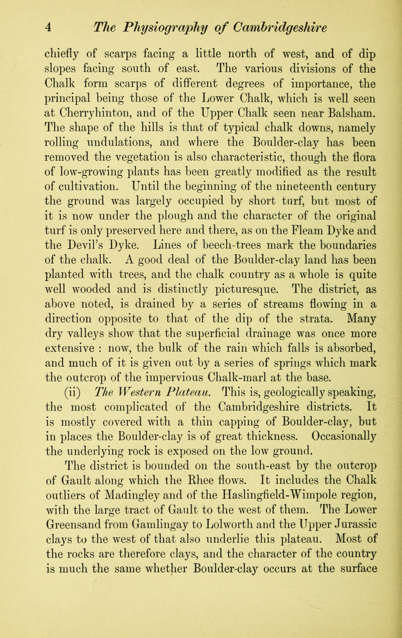 chiefly of scarps facing a little north of west, and of dip slopes facing south of east. The various divisions of the Chalk form scarps of dilferent degrees of importance, the principal being those of the Lower Chalk, which is well seen at Cherryhinton, and of the Upper Chalk seen near Balsham. The shape of the hills is that of typical chalk downs, namely rolling undulations, and where the Boulder-clay has been removed the vegetation is also characteristic, though the flora of low-growing plants has been greatly modified as the result of cultivation. Until the beginning of the nineteenth century the ground was largely occupied by short turf, but most of it is now under the plough and the character of the original turf is only preserved here and there, as on the Fleam Dyke and the Devil’s Dyke. Lines of beech-trees mark the boundaries of the chalk. A good deal of the Boulder-clay land has been planted with trees, and the chalk country as a whole is quite well wooded and is distinctly picturesque. The district, as above noted, is drained by a series of streams flowing in a direction opposite to that of the dip of the strata. Many dry valleys show that the superficial drainage was once more extensive ; now, the bulk of the rain which falls is absorbed, and much of it is given out by a series of springs which mark the outcrop of the impervious Chalk-marl at the base. (ii) The Western Plateau. This is, geologically speaking, the most complicated of the Cambridgeshire districts. It is mostly covered with a thin capping of Boulder-clay, but in places the Boulder-clay is of great thickness. Occasionally the underlying rock is exposed on the low ground. The district is bounded on the south-east by the outcrop of Gault along which the Bhee flows. It includes the Chalk outliers of Madingley and of the Haslingfield-Wimpole region, with the large tract of Gault to the west of them. The Lower Greensand from Gamlingay to Lolworth and the Upper Jurassic clays to the west of that also underlie this plateau. Most of the rocks are therefore clays, and the character of the country is much the same whether Boulder-clay occurs at the surface