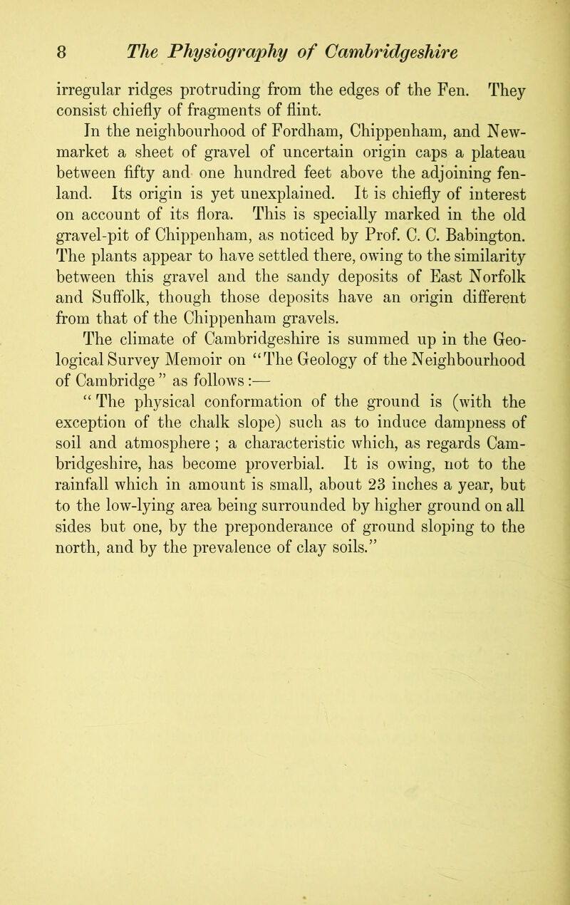 irregular ridges protruding from the edges of the Fen. They consist chiefly of fragments of flint. In the neighbourhood of Fordham, Chippenham, and New- market a sheet of gravel of uncertain origin caps a plateau between fifty and one hundred feet above the adjoining fen- land. Its origin is yet unexplained. It is chiefly of interest on account of its flora. This is specially marked in the old gravel-pit of Chippenham, as noticed by Prof. C. C. Babington. The plants appear to have settled there, owing to the similarity between this gravel and the sandy deposits of East Norfolk and Suffolk, though those deposits have an origin different from that of the Chippenham gravels. The climate of Cambridgeshire is summed up in the Geo- logical Survey Memoir on “The Geology of the Neighbourhood of Cambridge ” as follows:— “ The physical conformation of the ground is (with the exception of the chalk slope) such as to induce dampness of soil and atmosphere ; a characteristic which, as regards Cam- bridgeshire, has become proverbial. It is owing, not to the rainfall which in amount is small, about 23 inches a year, but to the low-lying area being surrounded by higher ground on all sides but one, by the preponderance of ground sloping to the north, and by the prevalence of clay soils.”