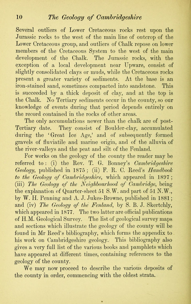 Several outliers of Lower Cretaceous rocks rest upon the Jurassic rocks to the west of the main line of outcrop of the Lower Cretaceous group, and outliers of Chalk repose on lower members of the Cretaceous System to the west of the main development of the Chalk. The Jurassic rocks, with the exception of a local development near Upware, consist of slightly consolidated clays or muds, while the Cretaceous rocks present a greater variety of sediments. At the base is an iron-stained sand, sometimes compacted into sandstone. This is succeeded by a thick deposit of clay, and at the top is the Chalk. No Tertiary sediments occur in the county, so our knowledge of events during that period depends entirely on the record contained in tlie rocks of other areas. The only accumulations newer than the chalk are of post- Tertiary date. They consist of Boulder-clay, accumulated during the ‘ Great Ice Age,’ and of subsequently formed gravels of fluviatile and marine origin, and of the alluvia of the river-valleys and the peat and silt of the Fenland. For works on the geology of the county the reader may be referred to: (i) the Bev. T. G. Bonney’s Cambridgeshire Geology, published in 1875 ; (ii) F. B. C. Beed’s Handbook to the Geology of Cambridgeshire, which appeared in 1897 ; (iii) The Geology of the Neighbourhood of Cambridge, being the explanation of Quarter-sheet 51 S.W. and part of 51 N.W., by W. H. Penning and A. J. Jukes-Browne, published in 1881; and (iv) The Geology of the Fenland, by S. B. J. Skertchly, which appeared in 1877. The two latter are official publications of H.M. Geological Survey. The list of geological survey maps and sections which illustrate the geology of the county will be fouud in Mr Beed’s bibliography, which forms the appendix to his work on Cambridgeshire geology. This bibliography also gives a very full list of the various books and pamphlets which have appeared at different times, containing references to the geology of the county. We may now proceed to describe the various deposits of the county in order, commencing with the oldest strata.
