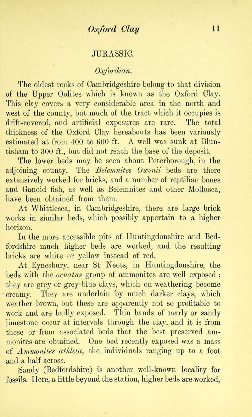 JUEASSIC. Oxfoi'dian. The oldest rocks of Cambridgeshire belong to that division of the Upper Oolites which is known as the Oxford Clay. This clay covers a very considerable area in the north and west of the county, but much of the tract which it occupies is drift-covered, and artihcial exposures are rare. The total thickness of the Oxford Clay hereabouts has been variously estimated at from 400 to 600 ft. A well w^as sunk at Blun- tisham to 300 ft., but did not reach the base of the deposit. The lower beds may be seen about Peterborough, in the adjoining county. The Belemnites Omnii beds are there extensively worked for bricks, and a number of reptilian bones and Ganoid fish, as well as Belemnites and other Mollusca, have been obtained from them. At Whittlesea, in Cambridgeshire, there are large brick works in similar beds, which possibly appertain to a higher horizon. In the more accessible pits of Huntingdonshire and Bed- fordshire much higher beds are worked, and the resulting bricks are white or yellow instead of red. At Eynesbury, near St Neots, in Huntingdonshire, the beds with the ornatus group of ammonites are well exposed : they are grey or grey-blue clays, which on weathering become creamy. They are underlain ’by much darker clays, which weather browm, but these are apparently not so profitable to work and are badly exposed. Thin bands of marly or sandy limestone occur at intervals tlirough the clay, and it is from these or from associated beds that the best preserved am- monites are obtained. One bed recently exposed was a mass of Ammonites athleta, the individuals ranging up to a foot and a half across. Sandy (Bedfordshire) is another well-known locality for fossils. Here, a little beyond the station, higher beds are worked.