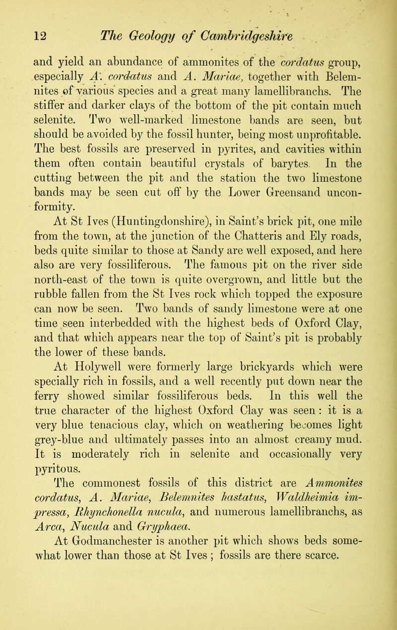 and yield an abundance of ammonites of the cordatus group, especially A. cor'datus and A. Mariae, together with Belem- nites of various' species and a great many lamellibranchs. The stiffer and darker clays of the bottom of the pit contain much selenite. Two well-marked limestone bands are seen, but should be avoided by the fossil hunter, being most unprofitable. The best fossils are preserved in pyrites, and cavities within them often contain beautiful crystals of barytes. In the cutting between the pit and the station the two limestone bands may be seen cut off by the Lower Greensand uncon- formity. At St Ives (Huntingdonshire), in Saint’s brick pit, one mile from the town, at the junction of the Chatteris and Ely roads, beds quite similar to those at Sandy are well exposed, and here also are very fossiliferous. The famous pit on the river side north-east of the town is quite overgrown, and little but the rubble fallen from the St Ives rock which topped the exposure can now be seen. Two bands of sandy limestone were at one time seen interbedded with the highest beds of Oxford Clay, and that which appears near the top of Saint’s pit is probably the lower of these bands. At Holywell were formerly large brickyards which were specially rich in fossils, and a well recently put down near the ferry showed similar fossiliferous beds. In this well the true character of the highest Oxford Clay was seen : it is a very blue tenacious clay, which on weathering becomes light grey-blue and ultimately passes into an almost creamy mud. It is moderately rich in selenite and occasionally very pyritous. The commonest fossils of this district are Ammonites cordatus^ A. Mariae^ Belemnites hastatus, Waldheimia im- pressa, Rhynchonella nucula, and numerous lamellibranchs, as Area, Nucula and Gryphaea. At Godmanchester is another pit which shows beds some- what lower than those at St Ives ; fossils are there scarce.