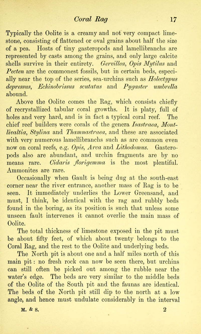 Typically the Oolite is a creamy and not very compact lime- stone, consisting of flattened or oval grains about half the size of a pea. Hosts of tiny gasteropods and lamellibranchs are represented by casts among the grains, and only large calcite shells survive in their entirety. Gervillea, Opis Mytiliis and Pecten are the commonest fossils, but in certain beds, especi- ally near the top of the series, sea-urchins such as Holectypm depressus, Echinohrissus scutatus and Pygaster umbrella abound. Above the Oolite comes the Eag, which consists chiefly of recrystallized tabular coral growths. It is platy, full of holes and very hard, and is in fact a typical coral reef. The chief reef builders were corals of the genera Isastraea, Mont- livaltia, Sty Una and Thamnastraea, and these are associated with very numerous lamellibranchs such as are common even now on coral reefs, e.g. Opis, Area and Lithodomus. Gastero- pods also are abundant, and urchin fragments are by no means rare. Cidaris florigemma is the most plentiful. Ammonites are rare. Occasionally when Gault is being dug at the south-east corner near the river entrance, another mass of Eag is to be seen. It immediately underlies the Lower Greensand, and must, I think, be identical with the rag and rubbly beds found in the boring, as its position is such that unless some unseen fault intervenes it cannot overlie the main mass of Oolite. The total thickness of limestone exposed in the pit must be about fifty feet, of which about twenty belongs to the Coral Eag, and the rest to the Oolite and underlying beds. The North pit is about one and a half miles north of this main pit: no fresh rock can now be seen there, but urchins can still often be picked out among the rubble near the water s edge. The beds are very similar to the middle beds of the Oolite of the South pit and the faunas are identical. The beds of the North pit still dip to the north at a low angle, and hence must undulate considerably in the interval M. & s. 2