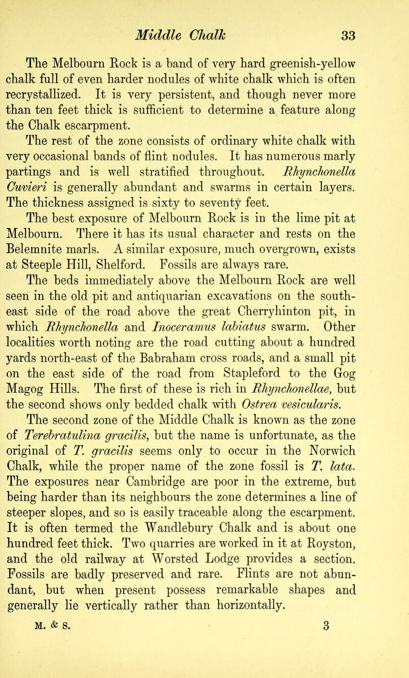 The Melbourn Rock is a band of very hard greenish-yellow chalk full of even harder nodules of white chalk which is often recrystallized. It is very persistent, and though never more than ten feet thick is sufficient to determine a feature along the Chalk escarpment. The rest of the zone consists of ordinary white chalk with very occasional bands of flint nodules. It has numerous marly partings and is well stratified throughout. RhyncJionella Cuvm'i is generally abundant and swarms in certain layers. The thickness assigned is sixty to seventy feet. The best exposure of Melbourn Rock is in the lime pit at Melbourn. There it has its usual character and rests on the Belemnite marls. A similar exposure, much overgrown, exists at Steeple Hill, Shelford. Fossils are always rare. The beds immediately above the Melbourn Rock are well seen in the old pit and antiquarian excavations on the south- east side of the road above the great Cherryhinton pit, in which Rhynchonella and Inoceramus lahiatus swarm. Other localities worth noting are the road cutting about a hundred yards north-east of the Babraham cross roads, and a small pit on the east side of the road from Stapleford to the Gog Magog Hills. The first of these is rich in Rliynchonellae, but the second shows only bedded chalk with Ostrea vesicularis. The second zone of the Middle Chalk is known as the zone of Terehratulina gracilis^ but the name is unfortunate, as the original of T. gracilis seems only to occur in the Norwich Chalk, while the proper name of the zone fossil is T. lata. The exposures near Cambridge are poor in the extreme, but being harder than its neighbours the zone determines a line of steeper slopes, and so is easily traceable along the escarpment. It is often termed the Wandlebury Chalk and is about one hundred feet thick. Two quarries are worked in it at Royston, and the old railway at Worsted Lodge provides a section. Fossils are badly preserved and rare. Flints are not abun- dant, but when present possess remarkable shapes and generally lie vertically rather than horizontally. M. & S. 3