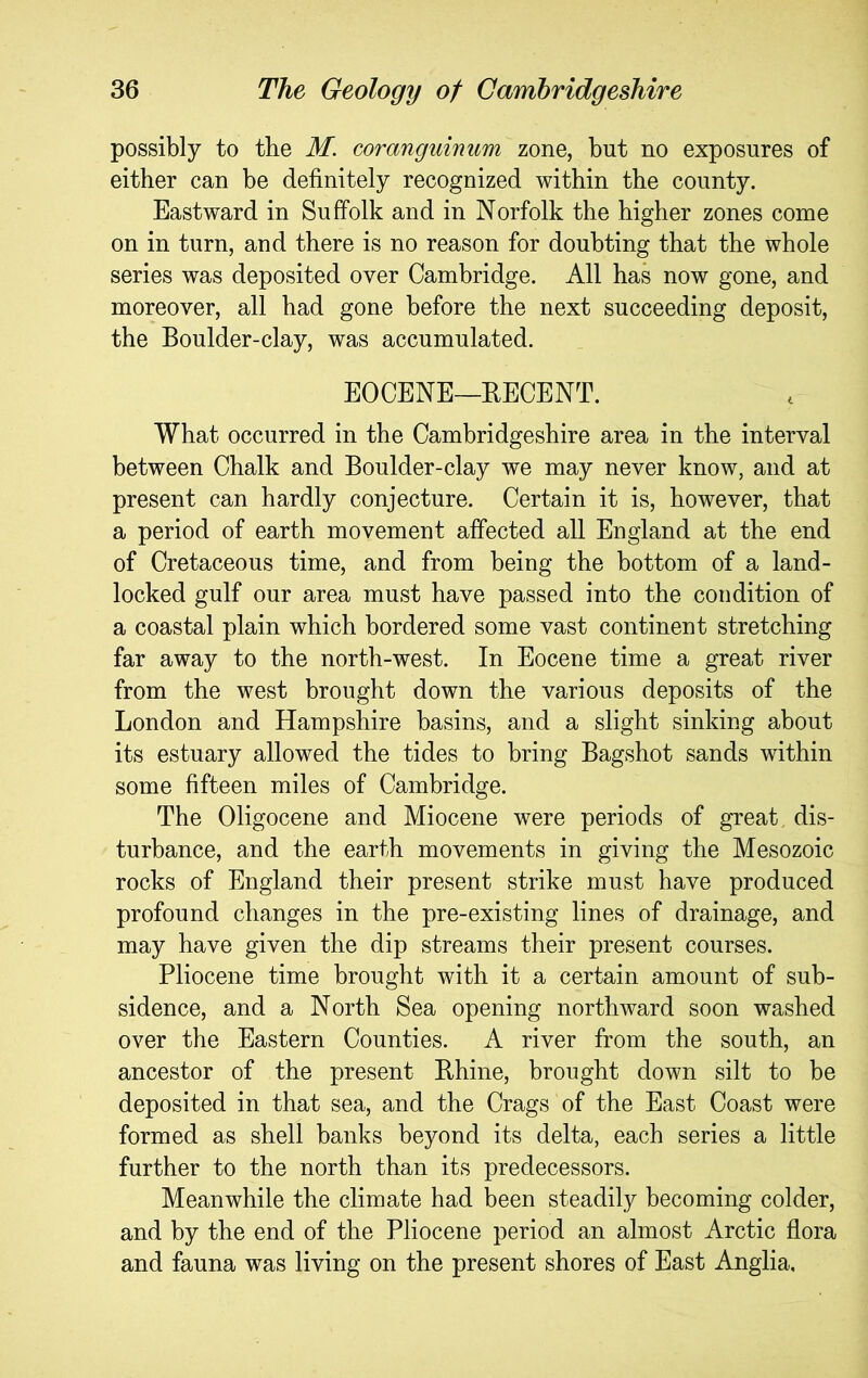 possibly to the M. coranguinum zone, but no exposures of either can be definitely recognized within the county. Eastward in Suffolk and in Norfolk the higher zones come on in turn, and there is no reason for doubting that the whole series was deposited over Cambridge. All has now gone, and moreover, all had gone before the next succeeding deposit, the Boulder-clay, was accumulated. EOCENE—EECENT. What occurred in the Cambridgeshire area in the interval between Chalk and Boulder-clay we may never know, and at present can hardly conjecture. Certain it is, however, that a period of earth movement affected all England at the end of Cretaceous time, and from being the bottom of a land- locked gulf our area must have passed into the condition of a coastal plain which bordered some vast continent stretching far away to the north-west. In Eocene time a great river from the west brought down the various deposits of the London and Hampshire basins, and a slight sinking about its estuary allowed the tides to bring Bagshot sands within some fifteen miles of Cambridge. The Oligocene and Miocene were periods of great dis- turbance, and the earth movements in giving the Mesozoic rocks of England their present strike must have produced profound changes in the pre-existing lines of drainage, and may have given the dip streams their present courses. Pliocene time brought with it a certain amount of sub- sidence, and a North Sea opening northward soon washed over the Eastern Counties. A river from the south, an ancestor of the present Ehine, brought down silt to be deposited in that sea, and the Crags of the East Coast were formed as shell banks beyond its delta, each series a little further to the north than its predecessors. Meanwhile the climate had been steadily becoming colder, and by the end of the Pliocene period an almost Arctic flora and fauna was living on the present shores of East Anglia,