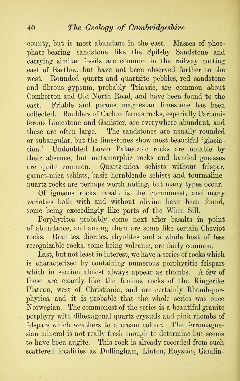 county, but is most abundant in the east. Masses of phos- phate-bearing sandstone like the Spilsby Sandstone and carrying similar fossils are common in the railway cutting east of Bartlow,. but have not been observed further to the west. Rounded quartz and quartzite pebbles, red sandstone and fibrous gypsum, probably Triassic, are common about Comberton and Old North Road, and have been found to the east. Friable and porous magnesian limestone has been collected. Boulders of Carboniferous rocks, especially Carboni- ferous Limestone and Canister, are everywhere abundant, and these are often large. The sandstones are usually rounded or subangular, but the limestones show most beautiful ‘ glacia- tion.’ Undoubted Lower Palaeozoic rocks are notable by their absence, but metamorphic rocks and banded gneisses are quite common. Quartz-mica schists without felspar, garnet-mica schists, basic hornblende schists and tourmaline- quartz rocks are perhaps worth noting, but many types occur. Of igneous rocks basalt is the commonest, and many varieties both with and without olivine have been found, some being exceedingly like parts of the Whin Sill. Porphyrites probably come next after basalts in point of abundance, and among them are some like certain Cheviot rocks. Granites, diorites, rhyolites and a whole host of less recognizable rocks, some being volcanic, are fairly common. Last, but not least in interest, we have a series of rocks which is characterized by containing numerous porphyritic felspars which in section almost always appear as rhombs. A few of these are exactly like the famous rocks of the Ringerike Plateau, west of Christiania, and are certainly Rhomb-por- phyries, and it is probable that the whole series was once Norwegian. The commonest of the series is a beautiful granite porphyry with dihexagonal quartz crystals and pink rhombs of felspars which weathers to a cream colour. The ferromagne- sian mineral is not really fresh enough to determine but seems to have been augite. This rock is already recorded from such scattered localities as Dullingham, Linton, Royston, Gamlin-