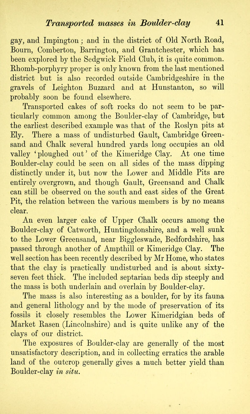 gay, and Impington; and in the district of Old North Road, Bourn, Comberton, Barrington, and Grantchester, which has been explored by the Sedgwick Field Club, it is quite common. Rhomb-porphyry proper is only known from the last mentioned district but is also recorded outside Cambridgeshire in the gravels of Leighton Buzzard and at Hunstanton, so will probably soon be found elsewhere. Transported cakes of soft rocks do not seem to be par- ticularly common among the Boulder-clay of Cambridge, but the earliest described example was that of the Roslyn pits at Ely. There a mass of undisturbed Gault, Cambridge Green- sand and Chalk several hundred yards long occupies an old valley ‘ploughed out’ of the Kimeridge Clay. At one time Boulder-clay could be seen on all sides of the mass dipping distinctly under it, but now the Lower and Middle Pits are entirely overgrown, and though Gault, Greensand and Chalk can still be observed on the south and east sides of the Great Pit, the relation between the various members is by no means clear. An even larger cake of Upper Chalk occurs among the Boulder-clay of Catworth, Huntingdonshire, and a well sunk to the Lower Greensand, near Biggleswade, Bedfordshire, has passed through another of Ampthill or Kimeridge Clay. The well section has been recently described by Mr Home, who states that the clay is practically undisturbed and is about sixty- seven feet thick. The included septarian beds dip steeply and the mass is both underlain and overlain by Boulder-clay. The mass is also interesting as a boulder, for by its fauna and general lithology and by the mode of preservation of its fossils it closely resembles the Lower Kimeridgian beds of Market Rasen (Lincolnshire) and is quite unlike any of the clays of our district. The exposures of Boulder-clay are generally of the most unsatisfactory description, and in collecting erratics the arable land of the outcrop generally gives a much better yield than Boulder-clay in situ.