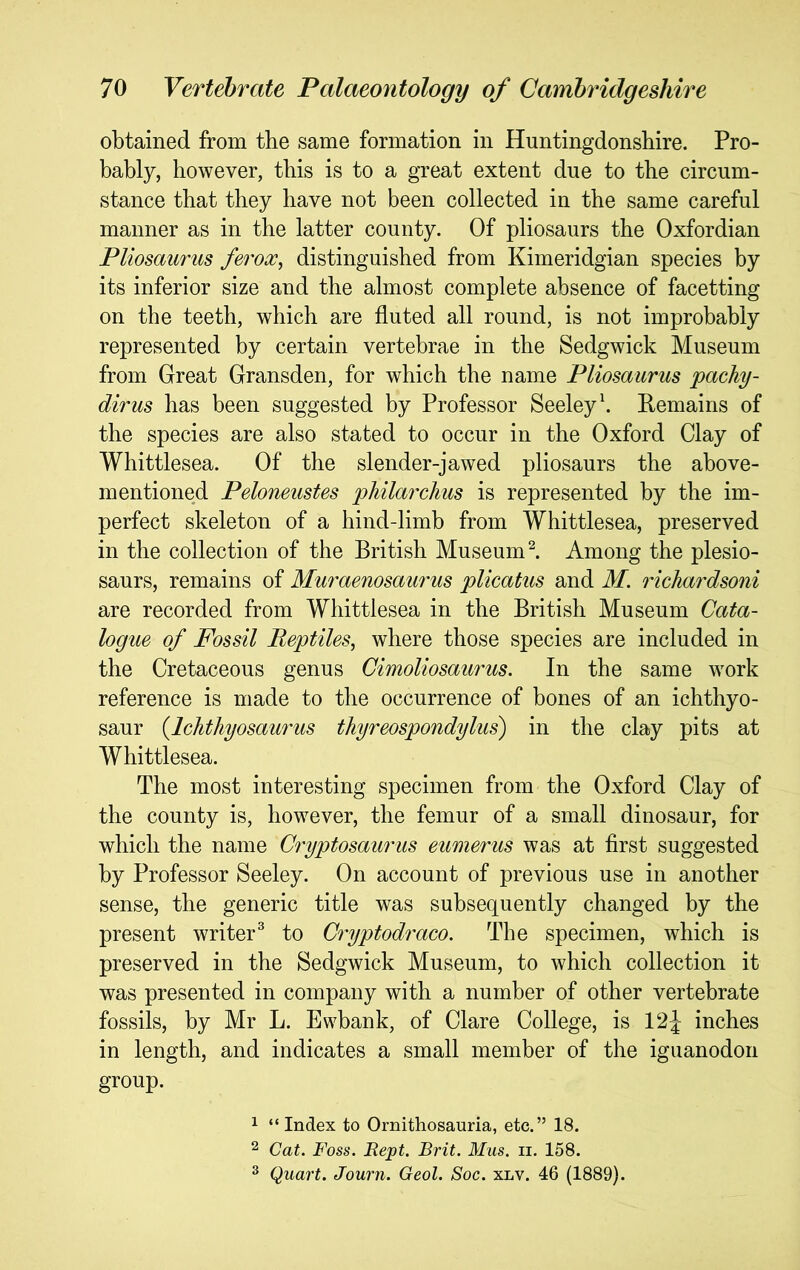 obtained from the same formation in Huntingdonshire. Pro- bably, however, this is to a great extent due to the circum- stance that they have not been collected in the same careful manner as in the latter county. Of pliosaurs the Oxfordian Pliosaurus ferox, distinguished from Kimeridgian species by its inferior size and the almost complete absence of facetting on the teeth, which are fluted all round, is not improbably represented by certain vertebrae in the Sedgwick Museum from Great Gransden, for which the name Pliosaurus pachy- dirus has been suggested by Professor Seeley \ Remains of the species are also stated to occur in the Oxford Clay of Whittlesea. Of the slender-jawed pliosaurs the above- mentioned Peloneustes philarchus is represented by the im- perfect skeleton of a hind-limb from Whittlesea, preserved in the collection of the British Museum ^ Among the plesio- saurs, remains of Muraenosaurus plicatus and M. richardsoni are recorded from Whittlesea in the British Museum Cata- logue of Fossil Reptiles^ where those species are included in the Cretaceous genus Cimoliosaurus. In the same work reference is made to the occurrence of bones of an ichthyo- saur {Ichthyosaurus thyreospondylus) in the clay pits at Whittlesea. The most interesting specimen from the Oxford Clay of the county is, however, the femur of a small dinosaur, for which the name Cryptosaurus eumerus was at first suggested by Professor Seeley. On account of previous use in another sense, the generic title was subsequently changed by the present writer^ to Cryptodraco. The specimen, which is preserved in the Sedgwick Museum, to which collection it was presented in company with a number of other vertebrate fossils, by Mr L. Ewbank, of Clare College, is Vl\ inches in length, and indicates a small member of the iguanodon group. 1 “ Index to Ornithosauria, etc.” 18. ^ Cat. Foss. Kept. Brit. Mus. ii. 158. 2 Quart. Journ. Geol. Soc. xlv. 46 (1889).