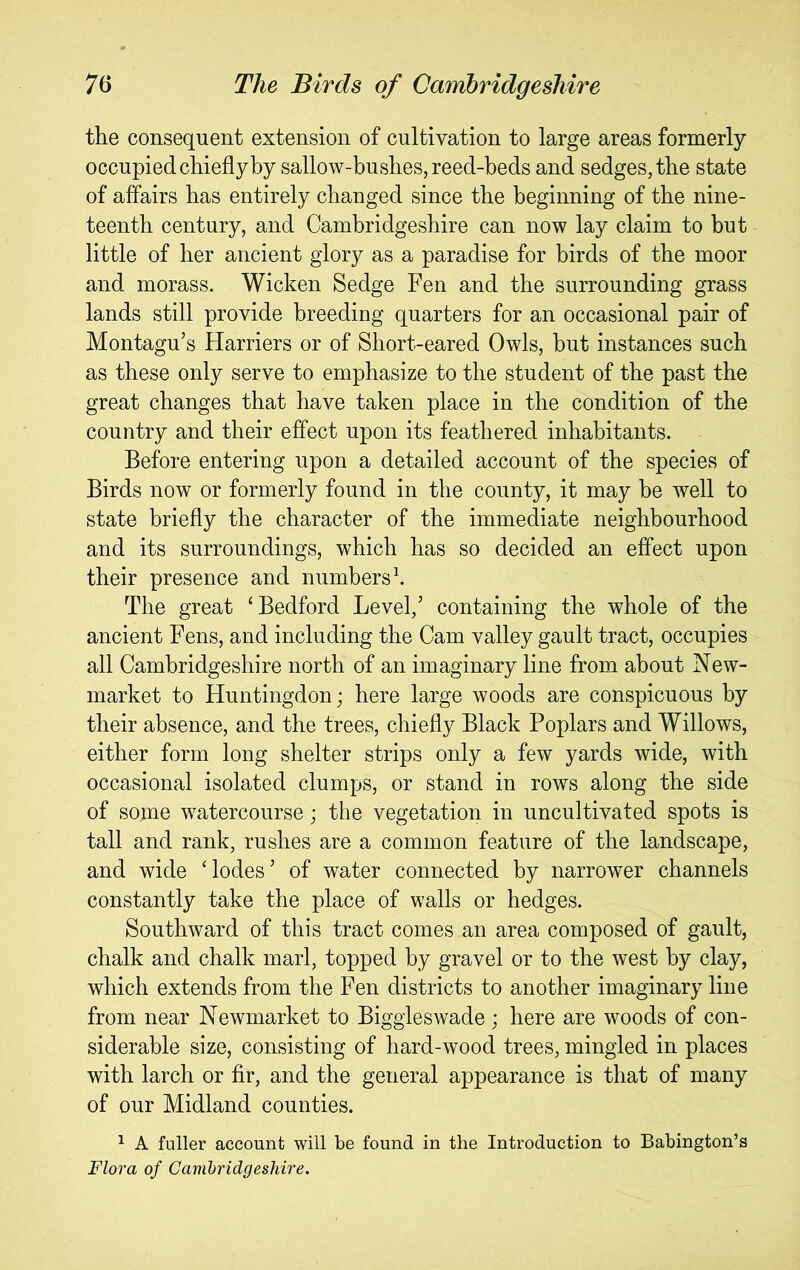 the consequent extension of cultivation to large areas formerly occupied chiefly by sallow-bushes, reed-beds and sedges, the state of affairs has entirely changed since the beginning of the nine- teenth century, and Cambridgeshire can now lay claim to but little of her ancient glory as a paradise for birds of the moor and morass. Wicken Sedge Fen and the surrounding grass lands still provide breeding quarters for an occasional pair of Montagu’s Harriers or of Short-eared Owls, hut instances such as these only serve to emphasize to the student of the past the great changes that have taken place in the condition of the country and their effect upon its feathered inhabitants. Before entering upon a detailed account of the species of Birds now or formerly found in the county, it may he well to state briefly the character of the immediate neighbourhood and its surroundings, which has so decided an effect upon their presence and numbers \ The great ‘Bedford Level,’ containing the whole of the ancient Fens, and including the Cam valley gault tract, occupies all Cambridgeshire north of an imaginary line from about New- market to Huntingdon; here large woods are conspicuous by their absence, and the trees, chiefly Black Poplars and Willows, either form long shelter strips only a few yards wide, with occasional isolated clumps, or stand in rows along the side of some watercourse; the vegetation in uncultivated spots is tall and rank, rushes are a common feature of the landscape, and wide ‘lodes’ of water connected by narrower channels constantly take the place of walls or hedges. Southward of this tract comes an area composed of gault, chalk and chalk marl, topped by gravel or to the west by clay, which extends from the Fen districts to another imaginary line from near Newmarket to Biggleswade ; here are woods of con- siderable size, consisting of hard-wood trees, mingled in places with larch or fir, and the general appearance is that of many of our Midland counties. ^ A fuller account will be found in the Introduction to Babington’s Flora of Cambridgeshire.