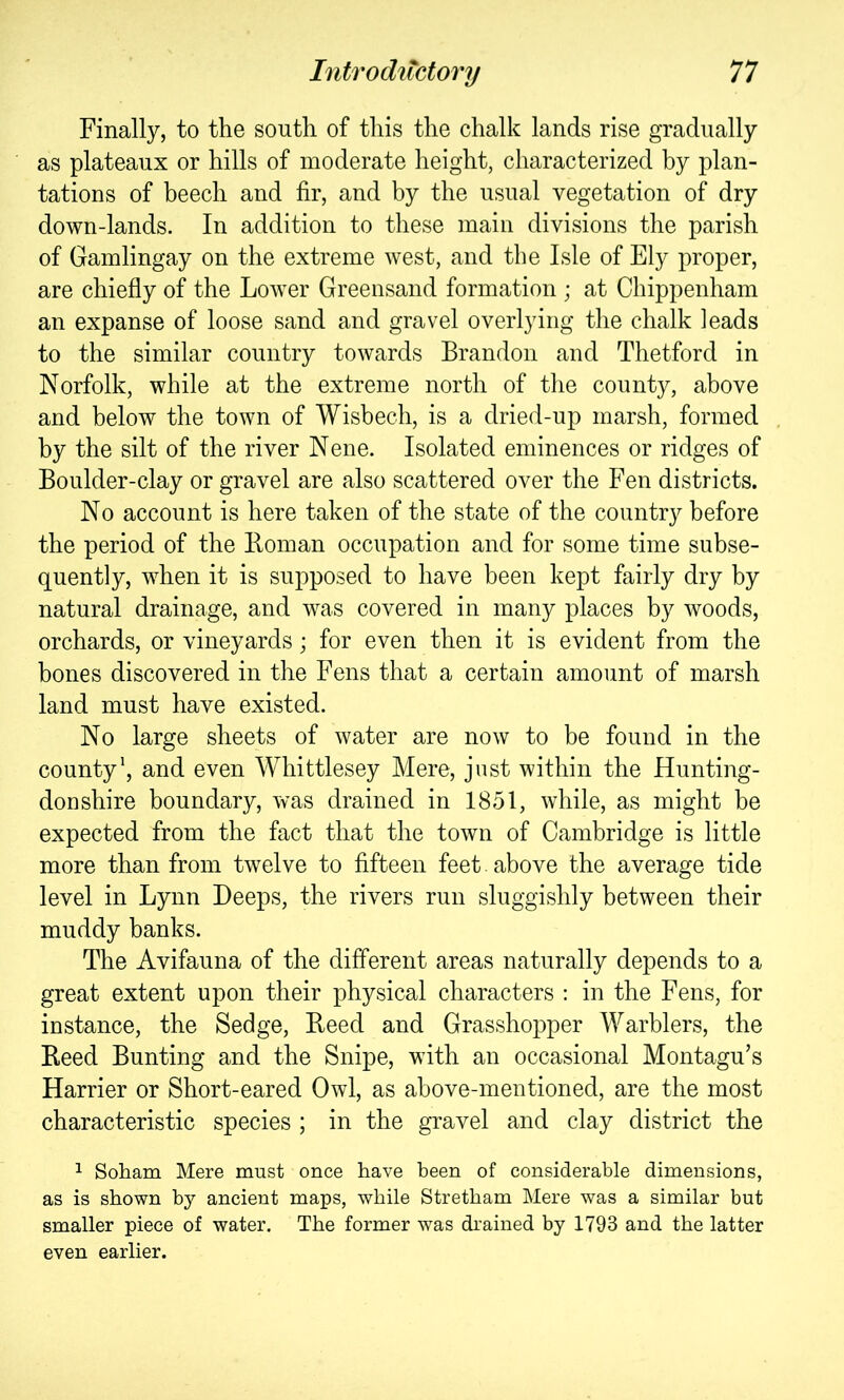 Finally, to the south of this the chalk lands rise gradually as plateaux or hills of moderate height, characterized by plan- tations of beech and fir, and by the usual vegetation of dry down-lands. In addition to these main divisions the parish of Gamlingay on the extreme west, and the Isle of Ely proper, are chiefly of the Lower Greensand formation ; at Chippenham an expanse of loose sand and gravel overlying the chalk leads to the similar country towards Brandon and Thetford in Norfolk, while at the extreme north of the county, above and below the town of Wisbech, is a dried-up marsh, formed by the silt of the river Nene. Isolated eminences or ridges of Boulder-clay or gravel are also scattered over the Fen districts. No account is here taken of the state of the countr}^ before the period of the Boman occupation and for some time subse- quently, when it is supposed to have been kept fairly dry by natural drainage, and was covered in many places by woods, orchards, or vineyards; for even then it is evident from the bones discovered in the Fens that a certain amount of marsh land must have existed. No large sheets of water are now to be found in the county', and even Whittlesey Mere, just within the Hunting- doDshire boundary, was drained in 1851, while, as might be expected from the fact that the town of Cambridge is little more than from twelve to fifteen feet. above the average tide level in Lynn Deeps, the rivers run sluggishly between their muddy banks. The Avifauna of the different areas naturally depends to a great extent upon their physical characters : in the Fens, for instance, the Sedge, Heed and Grasshopper Warblers, the Deed Bunting and the Snipe, with an occasional Montagu’s Harrier or Short-eared Owl, as above-mentioned, are the most characteristic species ; in the gravel and clay district the 1 Soham Mere must once have been of considerable dimensions, as is shown bj'- ancient maps, while Stretbam Mere was a similar but smaller piece of water. The former was drained by 1793 and the latter even earlier.