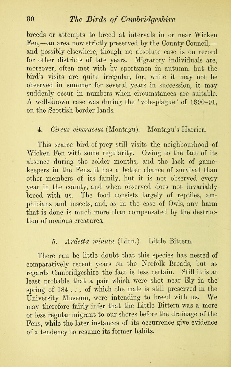 breeds or attempts to breed at intervals in or near Wicken Fen,—an area now strictly preserved by the County Council,— and possibly elsewhere, though no absolute case is on record for other districts of late years. Migratory individuals are, moreover, often met with hy sportsmen in autumn, but the bird’s visits are quite irregular, for, while it may not be observed in summer for several years in succession, it may suddenly occur in numbers when circumstances are suitable. A well-known case was during the ‘vole-plague’ of 1890-91, on the Scottish border-lands. 4. Circus cineraceus (Montagu). Montagu’s Harrier. This scarce bird-of-prey still visits the neighbourhood of Wicken Fen with some regularity. Owing to the fact of its absence during the colder months, and the lack of game- keepers in the Fens, it has a better chance of survival than other members of its family, but it is not observed every year in the county, and when observed does not invariably breed with us. The food consists largely of reptiles, am- phibians and insects, and, as in the case of Owls, any harm that is done is much more than compensated by the destruc- tion of noxious creatures. 5. Ardetta minuta (Linn.). Little Bittern. There can be little doubt that this species has nested of comparatively recent years on the Norfolk Broads, but as regards Cambridgeshire the fact is less certain. Still it is at least probable that a pair which were shot near Ely in the spring of 184 . . , of which the male is still preserved in the University Museum, were intending to breed with us. We may therefore fairly infer that the Little Bittern was a more or less regular migrant to our shores before the drainage of the Fens, while the later instances of its occurrence give evidence of a tendency to resume its former habits.