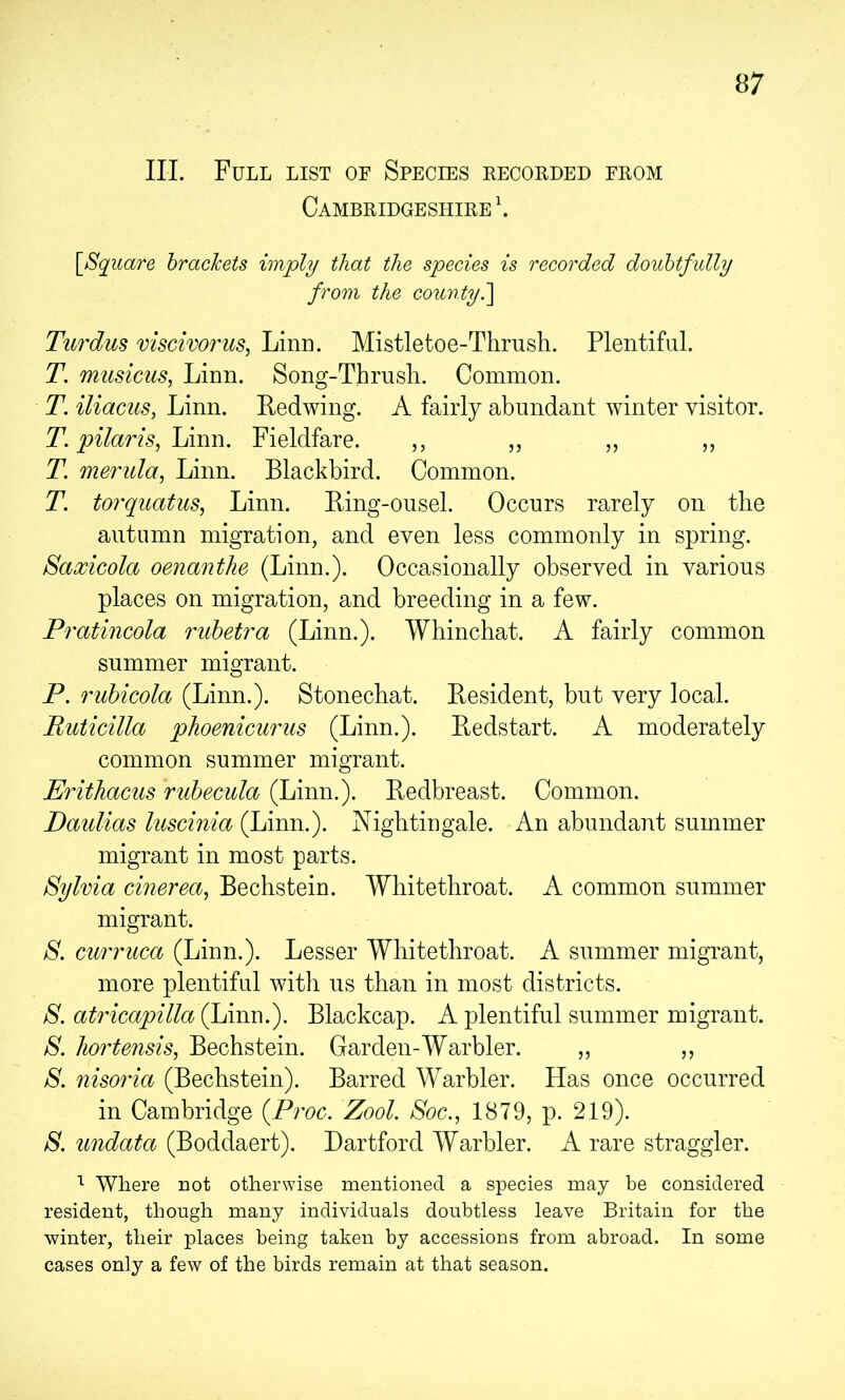 III. Full list of Species recorded from Cambridgeshire \ \SqiLare brackets imply that the species is recorded douhtfidly from the countyd\ Turdus viscivorus, Linn. Mistletoe-Thrush. Plentiful. T. musicus, Linn. Song-Thrush. Common. T. iliacus, Linn. Redwing. A fairly abundant winter visitor. T. pilaris, Fieldfare. ,, ,, ,, ,, T. merula, Linn. Blackbird. Common. T. torquatus, Linn. Bing-ousel. Occurs rarely on the autumn migration, and even less commonly in spring. Saxicola oenanthe (Linn.). Occasionally observed in various places on migration, and breeding in a few. Pratincola ruhetra (Linn.). Whinchat. A fairly common summer migrant. P. ruhicola (Linn.). Stonechat. Resident, but very local. Ruticilla phoenicurus (Linn.). Redstart. A moderately common summer migrant. Erithacus ruhecula (Linn.). Redbreast. Common. Daulias luscinia (Linn.). Nightingale. An abundant summer migrant in most parts. Sylvia cinerea, Bechstein. Whitethroat. A common summer migrant. S. curruca (Linn.). Lesser Whitethroat. A summer migrant, more plentiful with us than in most districts. S. atricapilla (Linn.). Blackcap. A plentiful summer migrant. S. hortensis, Bechstein. Garden-Warbler. „ ,, S. nisoria (Bechstein). Barred Warbler. Has once occurred in Cambridge {Proc. Zool. Soc., 1879, p. 219). S. undata (Boddaert). Dartford Warbler. A rare straggler. Where not other^Yise mentioned a species may be considered resident, though many individuals doubtless leave Britain for the winter, their places being taken by accessions from abroad. In some cases only a few of the birds remain at that season.