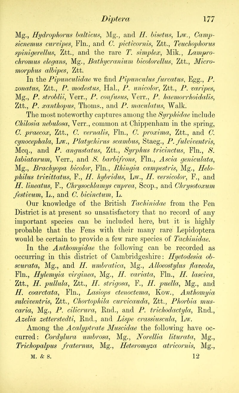 Mg., Hydrophorus balticus, Mg., and H. bisetus, Lw., Camp- sicnemus curvipes, Fin., and C. pictico7'nis, Ztt., TeucliopJiorus spinigerellus, Ztt., and the rare T. simplex^ Mik., Lampro- chromus elegans, Mg., Bathycranium bicolorellus, Ztt., Micro- morphus albipes, Ztt. In the Pipunculidae we find Pipimculus fiircatus. Egg., P. zonatus, Ztt., P. modest us, Hal., P. imicolor, Ztt., P. varipes, Mg., P, stroblii, Verr., P. coufusus, Verr., P. haemorrhoidalls, Ztt., P. xanthopus, Thoms., and P. maculatus, Walk. The most noteworthy captures among the Syrphidae include Chilosia nebulosa, Verr., common at Chip])enham in the spring, C. praecox, Ztt., C. vernalis, Fin., C. proxima, Ztt., and C. cynocephala, Lw., Platychirus scambus, Staeg., P. fulviventris, Mcq., and P. angustatus, Ztt., Syrphus tricinctus, Fin., 8. labiatarum, Verr., and 8. barbifrons, Fin., Ascia geniculata, Mg., Brachyopa bicolor, Fin., Rhmgia campestris, Mg., Helo- philus trwittatus, F., H. hybridus, Lw., H. versicolor, F., and H. lineatus, F., Chrysochlamys cuprea. Scop., and Chrysotoxum festivum, L., and C. bicinctum, L. Our knowledge of the British Tachinidae from the Fen District is at present so unsatisfactory that no record of any important species can be included here, but it is highly probable that the Fens with their many rare Lepidoptera would be certain to provide a few rare species of Tachinidae. In the Anthomyidae the following can be recorded as occurring in this district of Cambridgeshire: Hyetodesia ob- scurata, Mg., and H. umbratica. Mg., Alloeostylus flaveola. Fin., Hylemyia virginea. Mg., H. variata. Fin., H. lasciva, Ztt., H. pullida, Ztt., H. strigosa, F., H. puella. Mg., and H. coarctata. Fin., Lasiops ctenoctema, Kow., Anthomyia sulciventris, Ztt., Ghortophila curvicauda, Ztt., Phorbia mus- caria. Mg., P. cilicrura. Bud., and P. trichodactyla, Rnd., Azelia zetterstedti, Rnd., and Lispe crassiuscula, Lw. Among the Acalyptrate Muscidae the following have oc- curred: Cordylura umhrosa. Mg., Norellia liturata. Mg., Trichopalpus fraternus. Mg., Heteromyza atricornis. Mg., 12 M. & S.