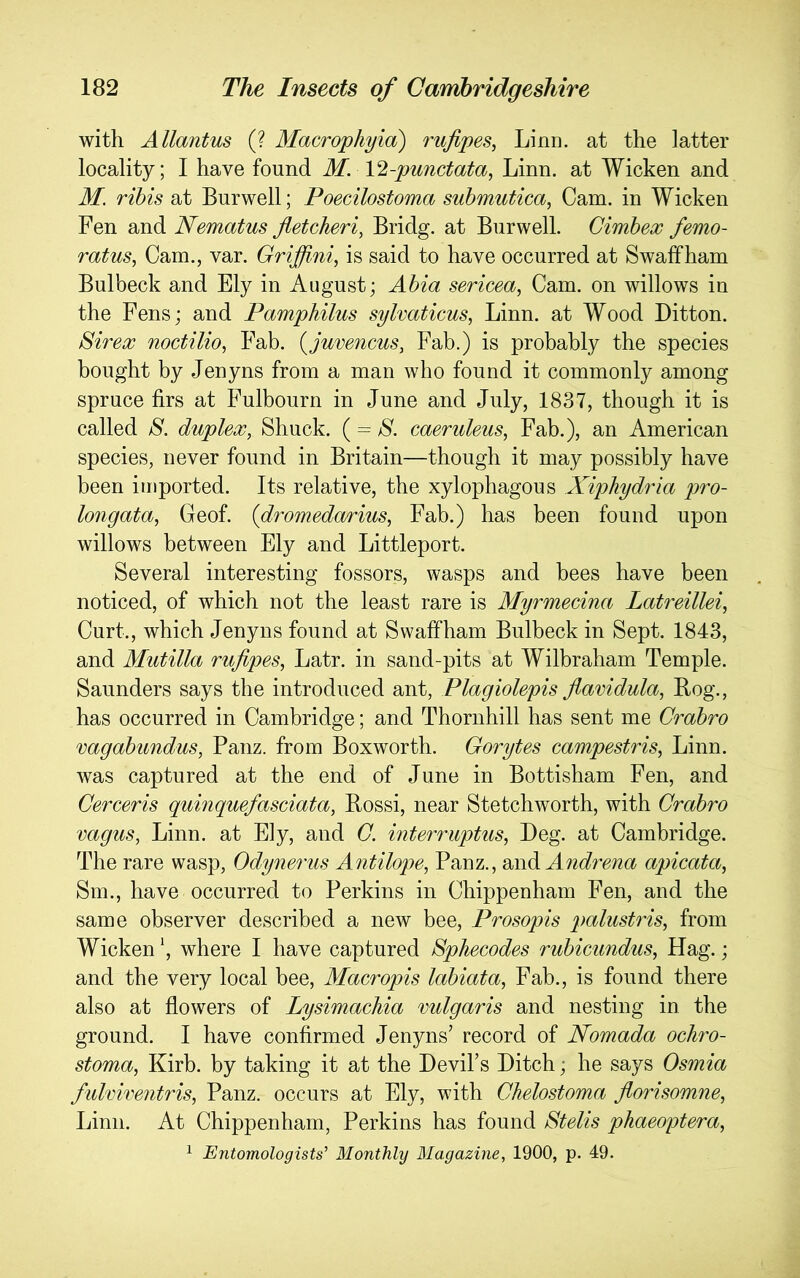 with Allantus (? Macrophyia) rufipes, Linn, at the latter locality; I have found M. \2-punctata, Linn, at Wicken and M. rihis at Burwell; Poecilostoma suhmutica, Cam. in Wicken Fen and Nematus fletcheri, Bridg. at Burwell. Cimhex femo- ratus^ Cam., var. Griffi.ni, is said to have occurred at Swaffham Bulbeck and Ely in August; Ahia sericea, Cam. on willows in the Fens; and Pamphilus sylvaticus, Linn, at Wood Litton. Sirex noctilio, Fab. {juvencus, Fab.) is probably the species bought by Jenyns from a man who found it commonly among spruce firs at Fulbourn in June and July, 1837, though it is called S. duplex, Shuck. (= caeruleus, Fab.), an American species, never found in Britain—though it may possibly have been imported. Its relative, the xylophagous Xiphydria pro- longata, Geof. (dromedarius, Fab.) has been found upon willows between Ely and Littleport. Several interesting fossors, wasps and bees have been noticed, of which not the least rare is Alyrmecina Latreillei, Curt., which Jenyns found at Swaffham Bulbeck in Sept. 1843, and Mutilla rufipes, Latr. in sand-pits at Wilbraham Temple. Saunders says the introduced ant, Plagiolepis flavidula, Bog., has occurred in Cambridge; and Thornhill has sent me Crahro vagahundus, Panz. from Boxworth. Gorytes campestris, Linn, was captured at the end of June in Bottisham Fen, and Cerceris quinquefasciata, Bossi, near Stetchworth, with Crahro vagus, Linn, at Ely, and C. mterruptus, Leg. at Cambridge. The rare wasp, Odynerus Antilope, Panz., Andrena apicata, Sm., have occurred to Perkins in Chippenham Fen, and the same observer described a new bee, Prosopis palustris, from Wicken \ where I have captured Sphecodes ruhicundus, Hag.; and the very local bee, Macropis lahiata, Fab., is found there also at flowers of Lysimachia vulgaris and nesting in the ground. I have confirmed Jenyns’ record of Nomada ochro- stoma, Kirb. by taking it at the Levil’s Litch; he says Osmia fulviventris, Panz. occurs at Ely, with Chelostoma florisomne, Linn. At Chippenham, Perkins has found Btelis phaeoptera, ^ Entomologists' Monthly Magazine, 1900, p. 49.