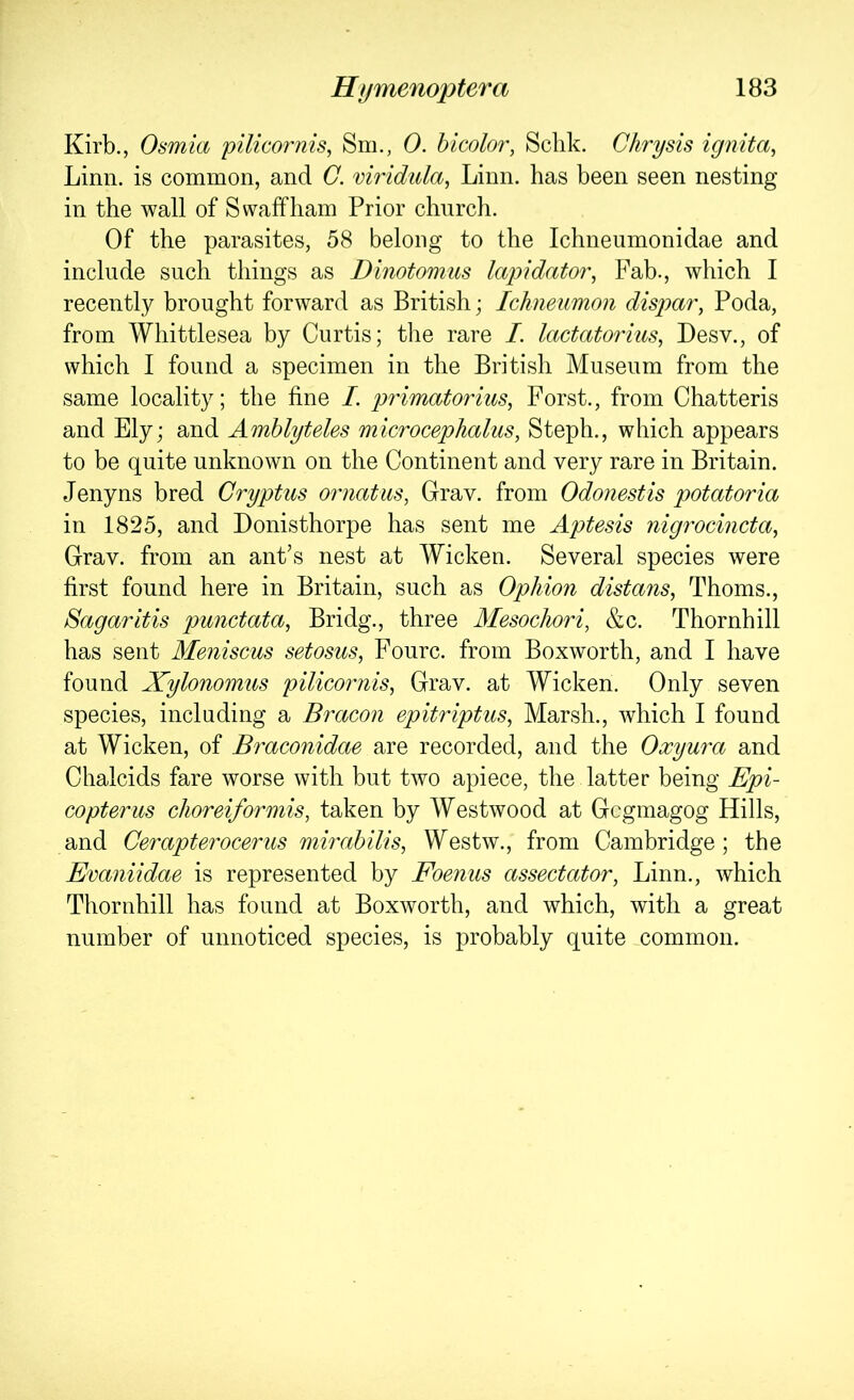 Kirb., Osmia pilicornis, Sm., 0. hicolor, Sclik. C/irysis ignita, Linn, is common, and C. viridula, Linn, has been seen nesting in the wall of Swaffham Prior church. Of the parasites, 58 belong to the Ichneumonidae and include such things as Dinotomus lap)idator, Fab., which I recently brought forward as British; Ichneumon dispar, Poda, from Whittlesea by Curtis; tlie rare /. lactatorius, Desv., of which I found a specimen in the British Museum from the same locality; the fine I. primatorius, Forst., from Chatteris and Ely; and Amhlyteles microcephalus, Steph., which appears to be quite unknown on the Continent and very rare in Britain. Jenyns bred Cryptus ornatus, Grav. from Odonestis potatoria in 1825, and Donisthorpe has sent me Aptesis nigrocincta, Grav. from an ant’s nest at Wicken. Several species were first found here in Britain, such as Ophion distans, Thoms., Sagaritis punctata, Bridg., three Alesochori, &c. Thornhill has sent Meniscus setosus, Fourc. from Boxworth, and I have found Xylonomus pilicornis, Grav. at Wicken. Only seven species, including a Bracon epitriptus, Marsh., which I found at Wicken, of Braconidae are recorded, and the Oxyura and Chalcids fare worse with but two apiece, the latter being Epi- copterus choreiformis, taken by Westwood at Gcgmagog Hills, and Cerapterocerus mirabilis, Westw., from Cambridge ; the Evaniidae is represented by Foenus assectator, Linn., which Thornhill has found at Boxworth, and which, with a great number of unnoticed species, is probably quite common.