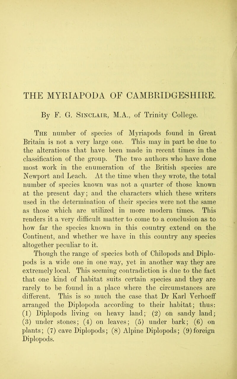 THE MYEIAPODA OF CAMBRIDGESHIRE. By F. G. Sinclair, M.A., of Trinity College. The number of species of Myriapods found in Great Britain is not a very large one. This may in part be due to the alterations that have been made in recent times in the classification of the group. The two authors who have done most work in the enumeration of the British species are Newport and Leach. At the time when they wrote, the total number of species known was not a quarter of those known at the present day; and the characters which these writers used in the determination of their species were not the same as those which are utilized in more modern times. This renders it a very difficult matter to come to a conclusion as to how far the species known in this country extend on the Continent, and whether we have in this country any species altogether peculiar to it. Though the range of species both of Chilopods and Diplo- pods is a wide one in one way, yet in another way they are extremely local. This seeming contradiction is due to the fact that one kind of habitat suits certain species and they are rarely to be found in a place where the circumstances are different. This is so much the case that Dr Karl Verhoeff arranged the Diplopoda according to their habitat; thus: (1) Diplopods living on heavy land; (2) on sandy land; (3) under stones; (4) on leaves; (5) under bark; (6) on plants; (7) cave Diplopods; (8) Alpine Diplopods; (9)foreign Diplopods.