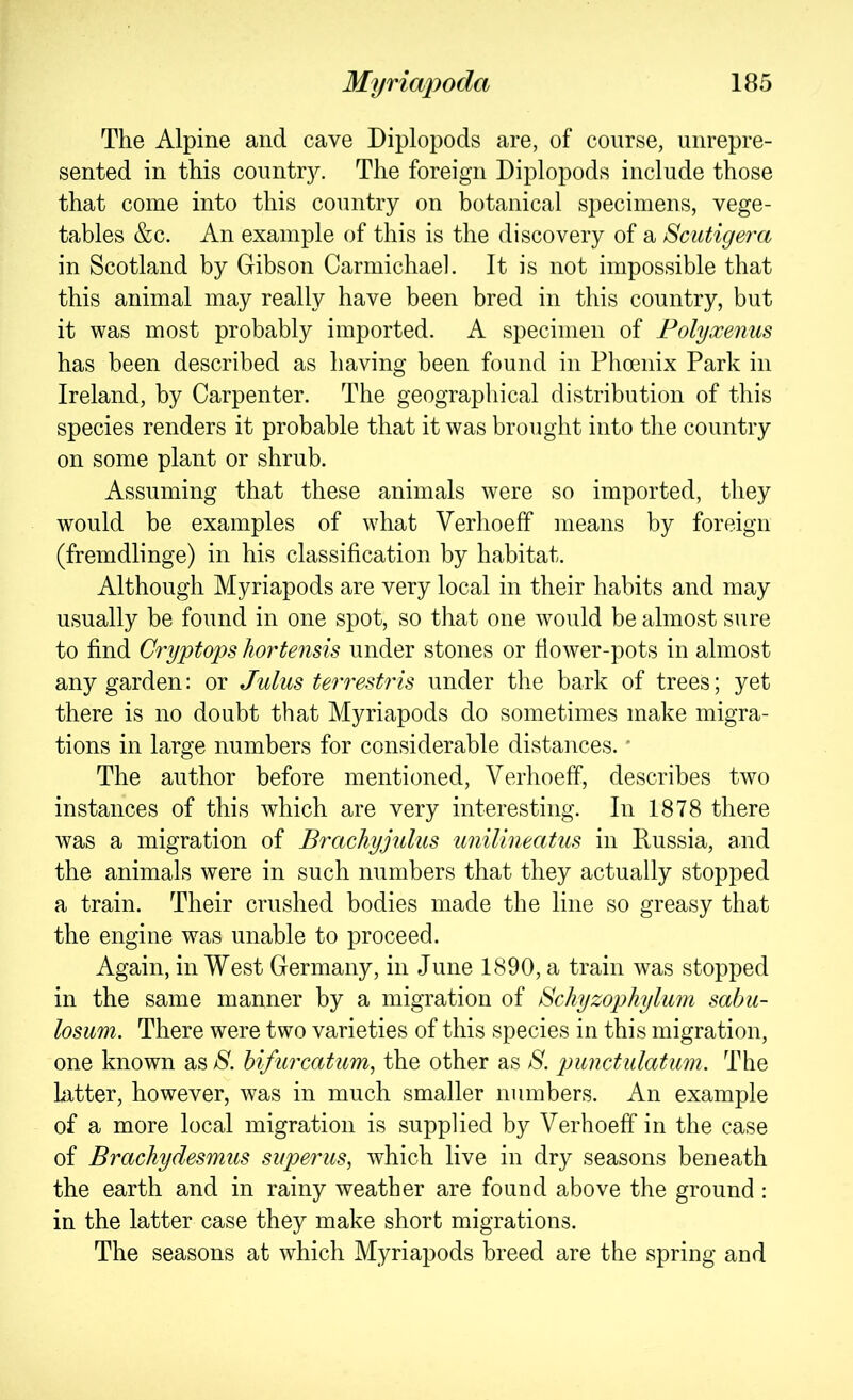 The Alpine and cave Diplopods are, of course, unrepre- sented in this countr}^ The foreign Diplopods include those that come into this country on botanical specimens, vege- tables &c. An example of this is the discovery of a Scutigera in Scotland by Gibson Carmichael. It is not impossible that this animal may really have been bred in this country, but it was most probably imported. A specimen of Folyxenus has been described as having been found in Phoenix Park in Ireland, by Carpenter. The geographical distribution of this species renders it probable that it was brought into the country on some plant or shrub. Assuming that these animals were so imported, they would be examples of what Verhoeff means by foreign (fremdlinge) in his classification by habitat. Although Myriapods are very local in their habits and may usually be found in one spot, so that one would be almost sure to find Ci'yptops hortensis mider stones or flower-pots in almost any garden; or Julus terrestris under the bark of trees; yet there is no doubt that Myriapods do sometimes make migra- tions in large numbers for considerable distances. * The author before mentioned, Verhoeff, describes two instances of this which are very interesting. In 1878 there was a migration of Brachyjulus unilineatus in Russia, and the animals were in such numbers that they actually stopped a train. Their crushed bodies made the line so greasy that the engine was unable to proceed. Again, in West Germany, in June 1890, a train was stopped in the same manner by a migration of Schyzophylum sabu- losiim. There were two varieties of this species in this migration, one known as S. bifu7xatum, the other as S. punctiilatiim. The hxtter, however, was in much smaller numbers. An example of a more local migration is supplied by Verhoeff in the case of Brachydesmus superus, which live in dry seasons beneath the earth and in rainy weather are found above the ground: in the latter case they make short migrations. The seasons at which Myriapods breed are the spring and