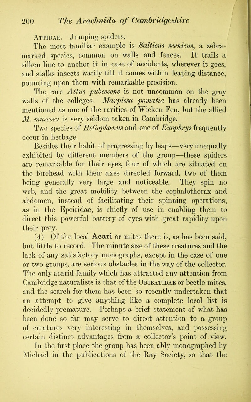 Attidae. Jumping spiders. The most familiar example is Salticus scenicus, a zebra- marked species, common on walls and fences. It trails a silken line to anchor it in case of accidents, wherever it goes, and stalks insects warily till it comes within leaping distance, pouncing upon them with remarkable precision. The rare Attus pubescens is not uncommon on the gray walls of the colleges. Marpissa pomatia has already been mentioned as one of the rarities of Wicken Fen, but the allied M. muscosa is very seldom taken in Cambridge. Two species of Heliophaniis and one of Euophrys frequently occur in herbage. Besides their habit of progressing by leaps—very unequally exhibited by different members of the group—these spiders are remarkable for their eyes, four of which are situated on the forehead with their axes directed forward, two of them being generally very large and noticeable. They spin no web, and the great mobility between the cephalothorax and abdomen, instead of facilitating their spinning operations, as in the Epeiridae, is chiefly of use in enabling them to direct this powerful battery of eyes with great rapidity upon their prey. (4) Of the local Acari or mites there is, as has been said, but little to record. The minute size of these creatures and the lack of any satisfactory monographs, except in the case of one or two groups, are serious obstacles in the way of the collector. The only acarid family which has attracted any attention from Cambridge naturalists is that of the Oribatidae or beetle-mites, and the search for them has been so recently undertaken that an attempt to give anything like a complete local list is decidedly premature. Perhaps a brief statement of what has been done so far may serve to direct attention to a group of creatures very interesting in themselves, and possessing certain distinct advantages from a collector’s point of view. In the first place the group has been ably monographed by Michael in the publications of the Bay Society, so that the