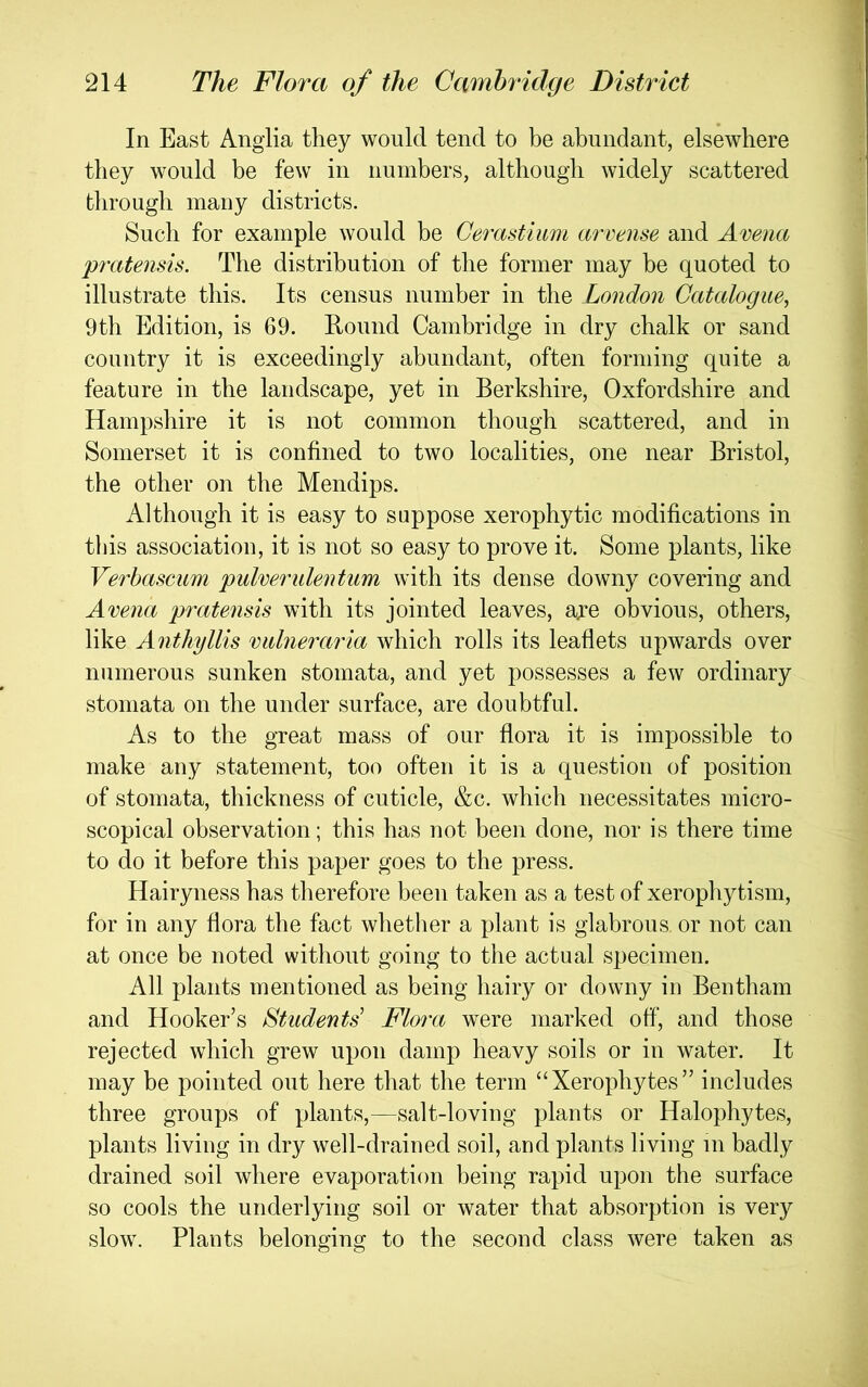 In East Ang’lia they would tend to be abundant, elsewhere they would be few in numbers, although widely scattered through many districts. Such for example would be Cerastium arrense and Arena pratensis. The distribution of the former may he quoted to illustrate this. Its census number in the London Catalogue, 9th Edition, is 69. Round Cambridge in dry chalk or sand country it is exceedingly abundant, often forming quite a feature in the landscape, yet in Berkshire, Oxfordshire and Hampshire it is not common though scattered, and in Somerset it is confined to two localities, one near Bristol, the other on the Mendips. Although it is easy to suppose xerophytic modifications in this association, it is not so easy to prove it. Some plants, like Verbascum pulverulentum with its dense downy covering and Arena pratensis with its jointed leaves, aye obvious, others, like Anthyllis rulneraria which rolls its leaflets upwards over numerous sunken stomata, and yet possesses a few ordinary stomata on the under surface, are doubtful. As to the great mass of our flora it is impossible to make any statement, too often it is a question of position of stomata, thickness of cuticle, &c. which necessitates micro- scopical observation; this has not been done, nor is there time to do it before this paper goes to the press. Hairyness has therefore been taken as a test of xerophytism, for in any flora the fact whether a plant is glabrous or not can at once be noted without going to the actual specimen. All plants mentioned as being hairy or downy in Bentham and Hooker’s Students^ Flora were marked off, and those rejected which grew upon damp heavy soils or in water. It may be pointed out here that the term “Xerophytes” includes three groups of plants,—salt-loving plants or Halophytes, plants living in dry well-drained soil, and plants living in badly drained soil where evaporation being rapid upon the surface so cools the underlying soil or water that absorption is very slow. Plants belonging to the second class were taken as