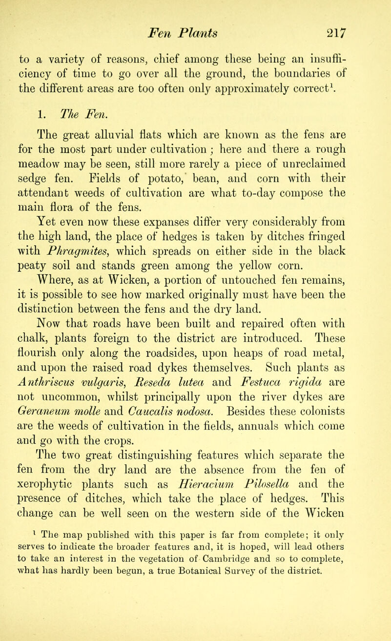 to a variety of reasons, chief among these being an insuffi- ciency of time to go over all the ground, the boundaries of the different areas are too often only approximately correct\ 1. The Fen. The great alluvial flats which are known as the fens are for the most part under cultivation; here and there a rough meadow may be seen, still more rarely a piece of unreclaimed sedge fen. Fields of potato,’ bean, and corn with their attendant weeds of cultivation are what to-day compose the main flora of the fens. Yet even now these expanses differ very considerably from the high land, the place of hedges is taken by ditches fringed with Phragmites, which spreads on either side in the black peaty soil and stands green among the yellow corn. Where, as at Wicken, a portion of untouched fen remains, it is possible to see how marked originally must have been the distinction between the fens and the dry land. Now that roads have been built and repaired often with chalk, plants foreign to the district are introduced. These flourish only along the roadsides, upon heaps of road metal, and upon the raised road dykes themselves. Such plants as Anthriscus vulgaris, Reseda lutea and Festuca rigida are not uncommon, whilst principally upon the river dykes are Geraneum molle and Caucalis nodosa. Besides these colonists are the weeds of cultivation in the fields, annuals which come and go with the crops. The two great distinguishing features which separate the fen from the dry land are the absence from the fen of xerophytic plants such as Hieracium Pilosella and the presence of ditches, which take the place of hedges. This change can be well seen on the western side of the Wicken ^ The map published with this paper is far from complete; it ouly serves to indicate the broader features and, it is hoped, will lead others to take an interest in the vegetation of Cambridge and so to complete, what has hardly been begun, a true Botanical Survey of the district.