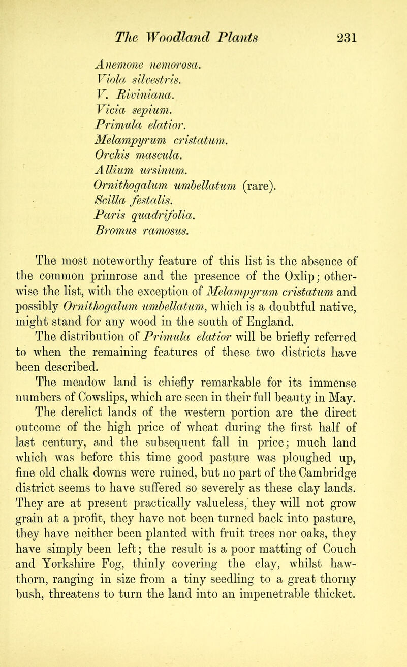 Anemone nemorosa. Viola silvestris. V. Rivlniana. Vida septum. Primula elatior. Melampyrum cristatum. Orchis mascida. Allium ursinum. Ornithogalum umhellatum (rare). Scilla festalis. Paris quadrifolia. Bromus ramosus. The most noteworthy feature of this list is the absence of the common primrose and the presence of the Oxlip; other- wise the list, with the exception of Alelampyrum cristatum and possibly Ornithogalum umhellatum, which is a doubtful native, might stand for any wood in the south of England. The distribution of Primida elatior will be briefly referred to when the remaining features of these two districts have been described. The meadow land is chiefly remarkable for its immense numbers of Cowslips, which are seen in their full beauty in May. The derelict lands of the western portion are the direct outcome of the high price of wheat during the first half of last century, and the subsequent fall in price; much land which was before this time good pasture was ploughed up, fine old chalk downs were ruined, but no part of the Cambridge district seems to have suffered so severely as these clay lands. They are at present practically valueless, they will not grow grain at a profit, they have not been turned back into pasture, they have neither been planted with fruit trees nor oaks, they have simply been left; the result is a poor matting of Couch and Yorkshire Fog, thinly covering the clay, whilst haw- thorn, ranging in size from a tiny seedling to a great thorny bush, threatens to turn the land into an impenetrable thicket.