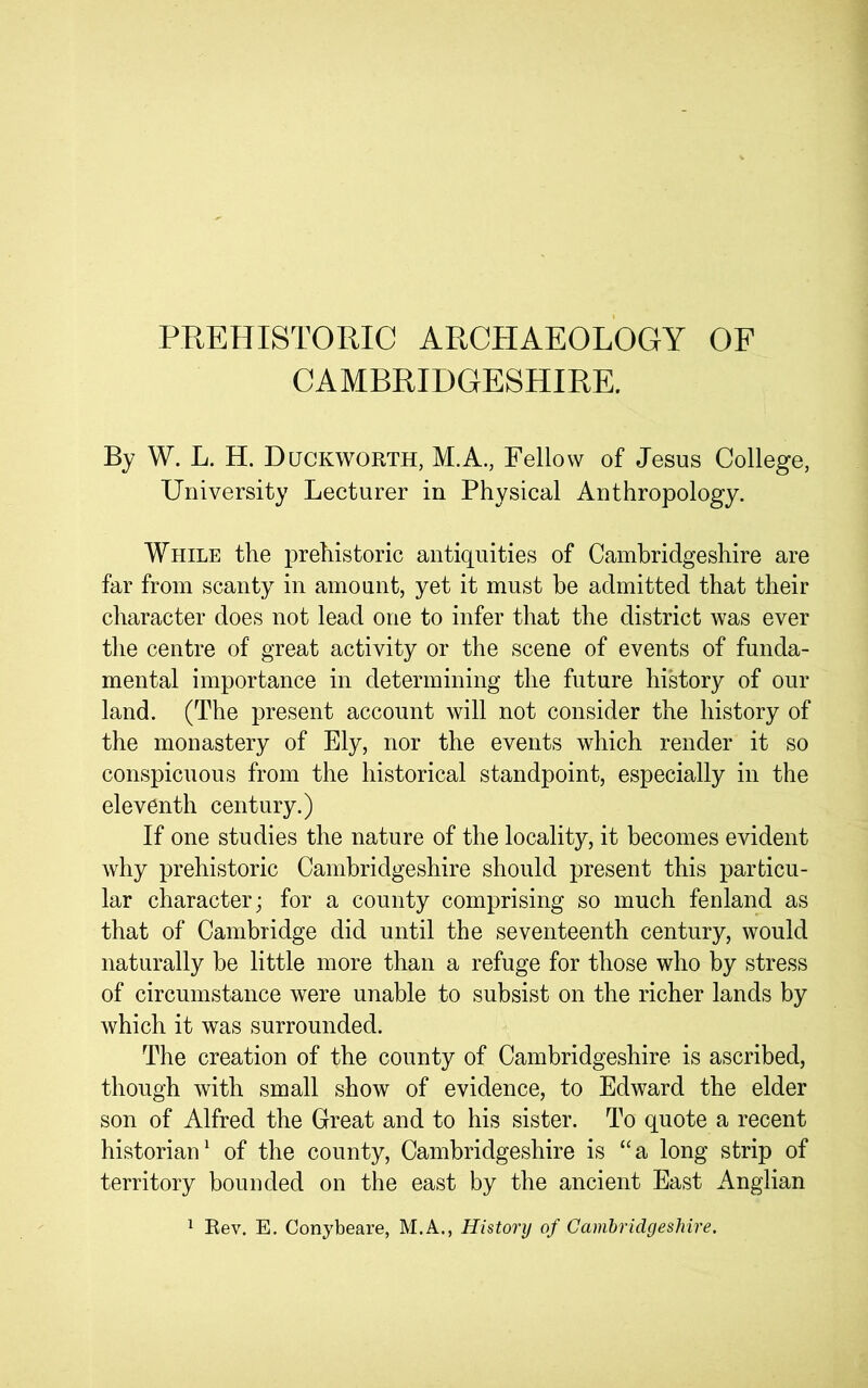 PREHISTORIC ARCHAEOLOGY OF CAMBRIDGESHIRE. By W. L. H. Duckworth, M.A., Fellow of Jesus College, University Lecturer in Physical Anthropology. While the prehistoric antiquities of Cambridgeshire are far from scanty in amount, yet it must be admitted that their character does not lead one to infer that the district was ever the centre of great activity or the scene of events of funda- mental importance in determining the future history of our land. (The present account will not consider the history of the monastery of Ely, nor the events which render it so conspicuous from the historical standpoint, especially in the eleventh century.) If one studies the nature of the locality, it becomes evident why prehistoric Cambridgeshire should present this particu- lar character; for a county comprising so much fenland as that of Cambridge did until the seventeenth century, would naturally be little more than a refuge for those who by stress of circumstance were unable to subsist on the richer lands by which it was surrounded. The creation of the county of Cambridgeshire is ascribed, though with small show of evidence, to Edward the elder son of Alfred the Great and to his sister. To quote a recent historiaiP of the county, Cambridgeshire is “a long strip of territory bounded on the east by the ancient East Anglian